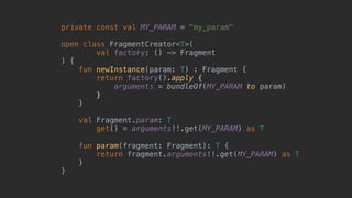 private const val MY_PARAM = "my_param"
open class FragmentCreator<T>(
val factory: () -> Fragment
) {
fun newInstance(param: T) : Fragment {
return factory().apply {
arguments = bundleOf(MY_PARAM to param)
}7
}8
val Fragment.param: T
get() = arguments!!.get(MY_PARAM) as T
fun param(fragment: Fragment): T {
return fragment.arguments!!.get(MY_PARAM) as T
}
}1
 
