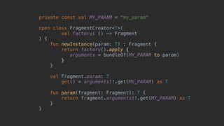 private const val MY_PARAM = "my_param"
open class FragmentCreator<T>(
val factory: () -> Fragment
) {
fun newInstance(param: T) : Fragment {
return factory().apply {
arguments = bundleOf(MY_PARAM to param)
}7
}8
val Fragment.param: T
get() = arguments!!.get(MY_PARAM) as T
fun param(fragment: Fragment): T {
return fragment.arguments!!.get(MY_PARAM) as T
}2
}1
 