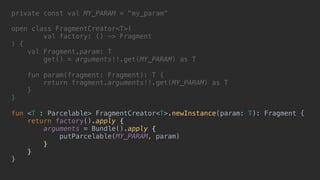 private const val MY_PARAM = "my_param"
open class FragmentCreator<T>(
val factory: () -> Fragment
) {
val Fragment.param: T
get() = arguments!!.get(MY_PARAM) as T
fun param(fragment: Fragment): T {
return fragment.arguments!!.get(MY_PARAM) as T
}2
}1
fun <T : Parcelable> FragmentCreator<T>.newInstance(param: T): Fragment {
return factory().apply {4
arguments = Bundle().apply {5
putParcelable(MY_PARAM, param)
}6
}7
}8
 