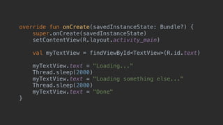 override fun onCreate(savedInstanceState: Bundle?) {
super.onCreate(savedInstanceState)
setContentView(R.layout.activity_main)
val myTextView = findViewById<TextView>(R.id.text)
myTextView.text = "Loading..."
Thread.sleep(2000)
myTextView.text = "Loading something else..."
Thread.sleep(2000)
myTextView.text = "Done"
}_
 