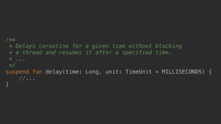 /**
* Delays coroutine for a given time without blocking
* a thread and resumes it after a specified time.
* ...
*/
suspend fun delay(time: Long, unit: TimeUnit = MILLISECONDS) {
//...
}
 