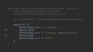 override fun onCreate(savedInstanceState: Bundle?) {
super.onCreate(savedInstanceState)
setContentView(R.layout.activity_main)
val myTextView = findViewById<TextView>(R.id.text)
async(UI) {
myTextView.text = "Loading..."
delay(2000)
myTextView.text = "Loading something else..."
delay(2000)
myTextView.text = "Done"
}async
}end
 