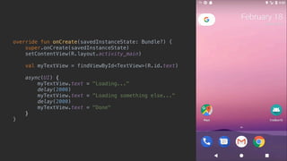 override fun onCreate(savedInstanceState: Bundle?) {
super.onCreate(savedInstanceState)
setContentView(R.layout.activity_main)
val myTextView = findViewById<TextView>(R.id.text)
async(UI) {
myTextView.text = "Loading..."
delay(2000)
myTextView.text = "Loading something else..."
delay(2000)
myTextView.text = "Done"
}async
}end
 