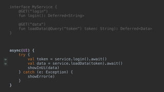 interface MyService {
@GET("login")
fun login(): Deferred<String>
@GET("data")
fun loadData(@Query(“token") token: String): Deferred<Data>
}A
async(UI) {
try {
val token = service.login().await()
val data = service.loadData(token).await()
showInUi(data)
} catch (e: Exception) {
showError(e)
}__
}___
 