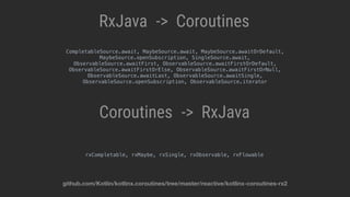 RxJava Coroutines->
RxJavaCoroutines ->
rxCompletable, rxMaybe, rxSingle, rxObservable, rxFlowable
CompletableSource.await, MaybeSource.await, MaybeSource.awaitOrDefault,
MaybeSource.openSubscription, SingleSource.await,
ObservableSource.awaitFirst, ObservableSource.awaitFirstOrDefault,
ObservableSource.awaitFirstOrElse, ObservableSource.awaitFirstOrNull,
ObservableSource.awaitLast, ObservableSource.awaitSingle,
ObservableSource.openSubscription, ObservableSource.iterator
github.com/Kotlin/kotlinx.coroutines/tree/master/reactive/kotlinx-coroutines-rx2
 