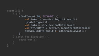 async(UI) {
try {
withTimeout(10, SECONDS) {
val token = service.login().await()
updateProgress()
val data = service.loadData(token)
val otherData = service.loadOtherData(token)
showInUi(data.await(), otherData.await())
}B
} catch (e: Exception) {
showError(e)
}__
}___
 