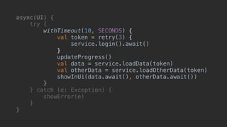 async(UI) {
try {
withTimeout(10, SECONDS) {
val token = retry(3) {
service.login().await()
}T
updateProgress()
val data = service.loadData(token)
val otherData = service.loadOtherData(token)
showInUi(data.await(), otherData.await())
}B
} catch (e: Exception) {
showError(e)
}__
}___
 