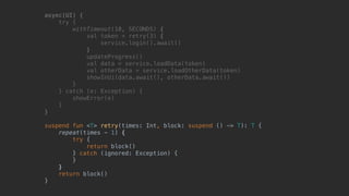 async(UI) {
try {
withTimeout(10, SECONDS) {
val token = retry(3) {
service.login().await()
}T
updateProgress()
val data = service.loadData(token)
val otherData = service.loadOtherData(token)
showInUi(data.await(), otherData.await())
}B
} catch (e: Exception) {
showError(e)
}__
}___
suspend fun <T> retry(times: Int, block: suspend () -> T): T {
repeat(times - 1) {
try {
return block()
} catch (ignored: Exception) {
}
}
return block()
}
 