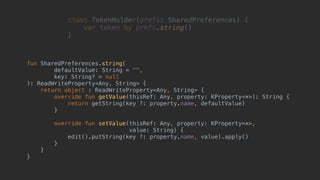 fun SharedPreferences.string(
defaultValue: String = "",
key: String? = null
): ReadWriteProperty<Any, String> {
return object : ReadWriteProperty<Any, String> {
override fun getValue(thisRef: Any, property: KProperty<*>): String {
return getString(key ?: property.name, defaultValue)
}2
override fun setValue(thisRef: Any, property: KProperty<*>,
value: String) {
edit().putString(key ?: property.name, value).apply()
}3
}4
}5
class TokenHolder(prefs: SharedPreferences) {
var token by prefs.string()
}1
 