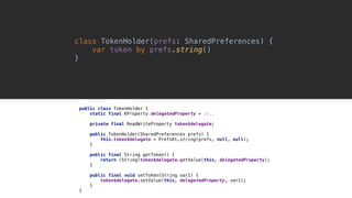 class TokenHolder(prefs: SharedPreferences) {
var token by prefs.string()
}1
public class TokenHolder {
static final KProperty delegatedProperty = //..
private final ReadWriteProperty token$delegate;
public TokenHolder(SharedPreferences prefs) {
this.token$delegate = PrefsKt.string(prefs, null, null);
}1
public final String getToken() {
return (String)token$delegate.getValue(this, delegatedProperty);
}2
public final void setToken(String var1) {
token$delegate.setValue(this, delegatedProperty, var1);
}3
}4
 