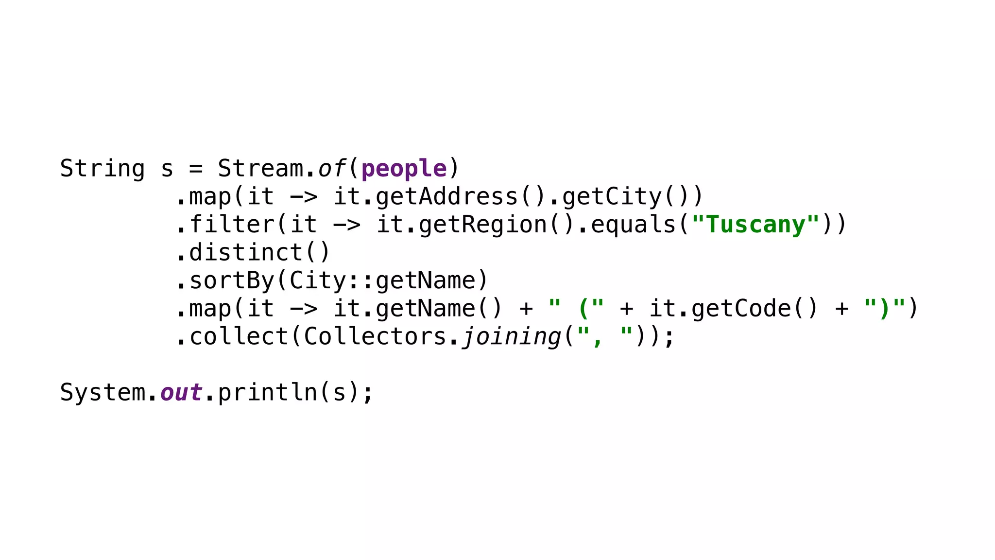 String s = Stream.of(people) .map(it -> it.getAddress().getCity()) .filter(it -> it.getRegion().equals("Tuscany")) .distinct() .sortBy(City::getName) .map(it -> it.getName() + " (" + it.getCode() + ")") .collect(Collectors.joining(", ")); System.out.println(s); 