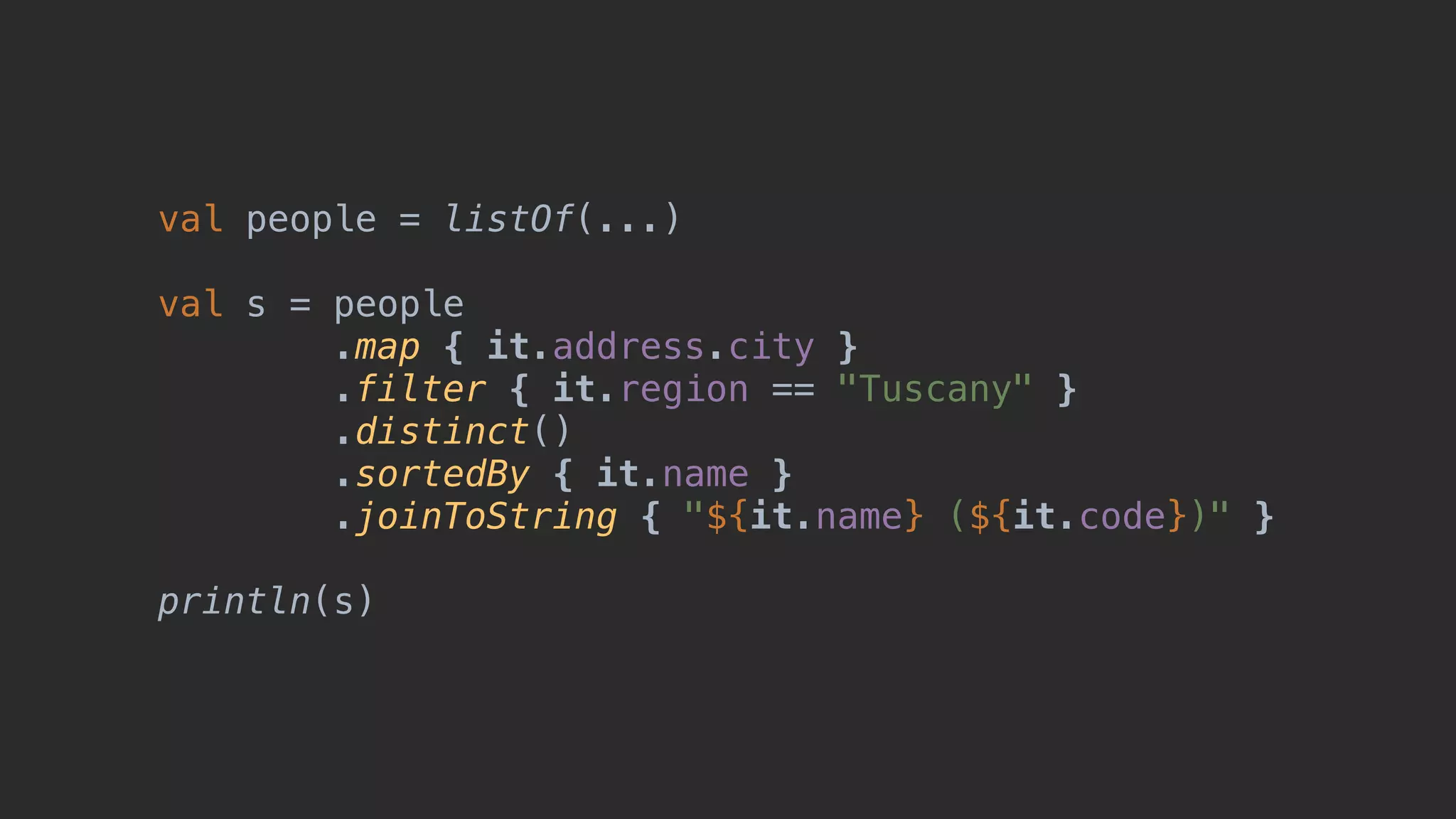 val people = listOf(...) val s = people .map { it.address.city } .filter { it.region == "Tuscany" } .distinct() .sortedBy { it.name } .joinToString { "${it.name} (${it.code})" } println(s) 