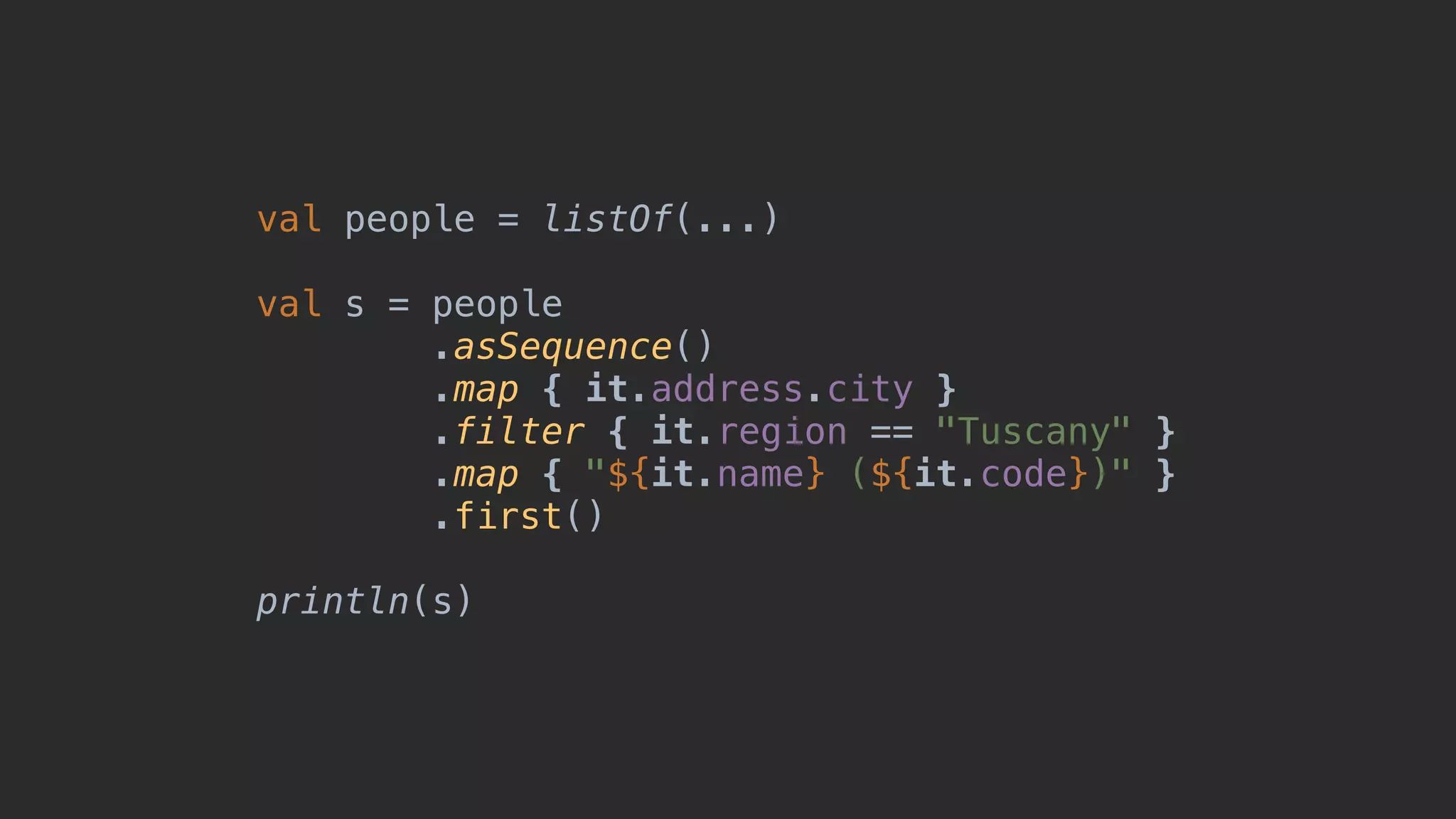 val people = listOf(...) val s = people .asSequence() .map { it.address.city } .filter { it.region == "Tuscany" } .map { "${it.name} (${it.code})" } .first() println(s) 