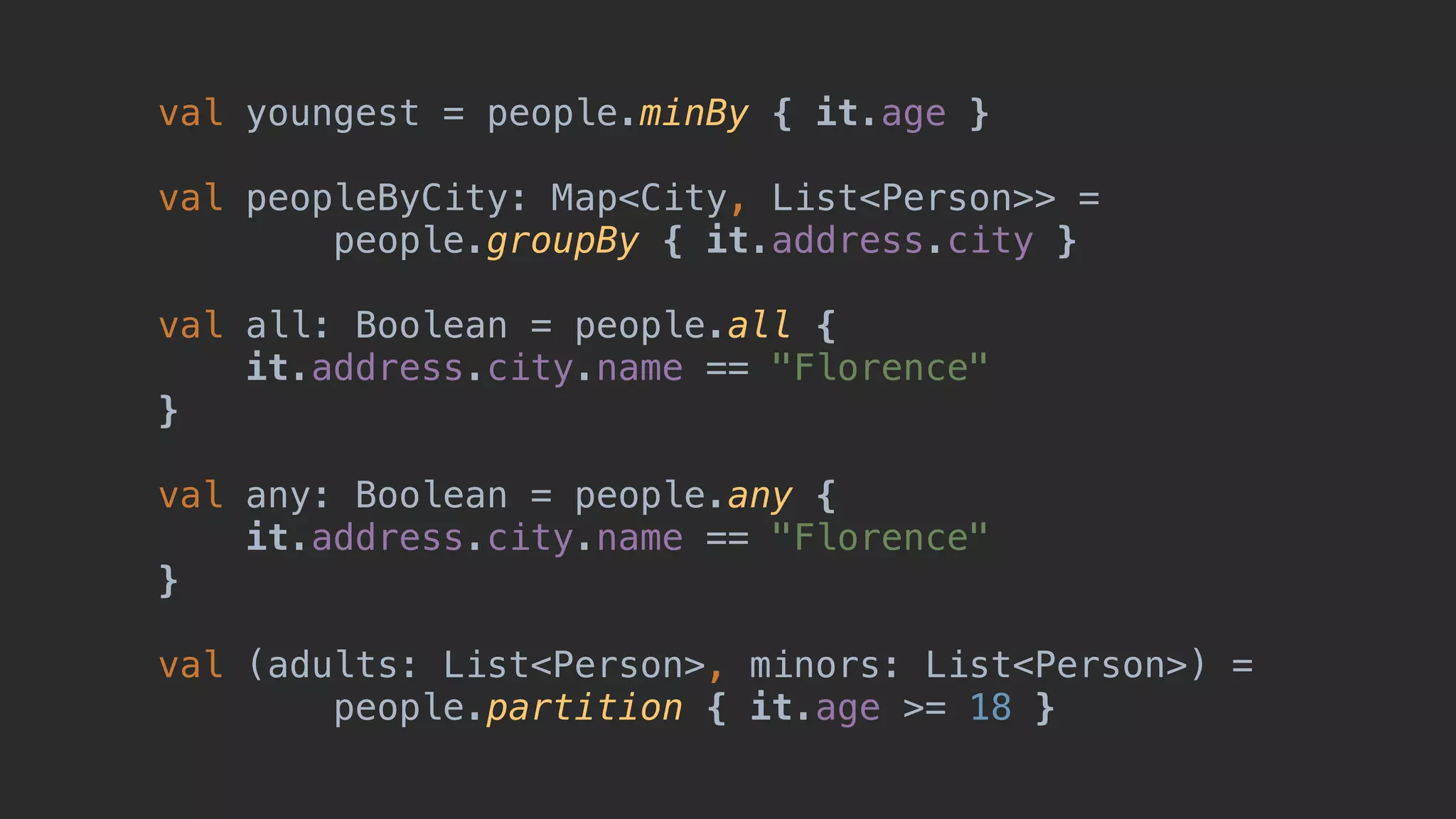 val youngest = people.minBy { it.age } val peopleByCity: Map<City, List<Person>> = people.groupBy { it.address.city } val all: Boolean = people.all { it.address.city.name == "Florence" }1 val any: Boolean = people.any { it.address.city.name == "Florence" }2 val (adults: List<Person>, minors: List<Person>) = people.partition { it.age >= 18 } 