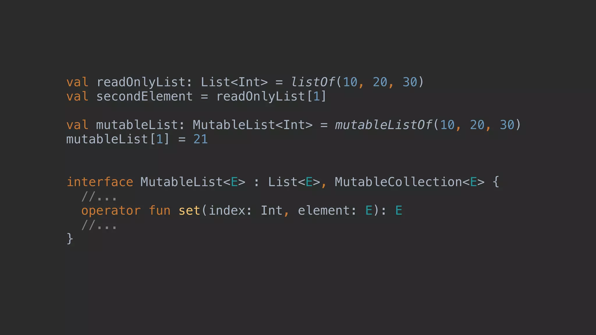 val readOnlyList: List<Int> = listOf(10, 20, 30) val secondElement = readOnlyList[1] val mutableList: MutableList<Int> = mutableListOf(10, 20, 30) mutableList[1] = 21 interface MutableList<E> : List<E>, MutableCollection<E> { //... operator fun set(index: Int, element: E): E //... } 