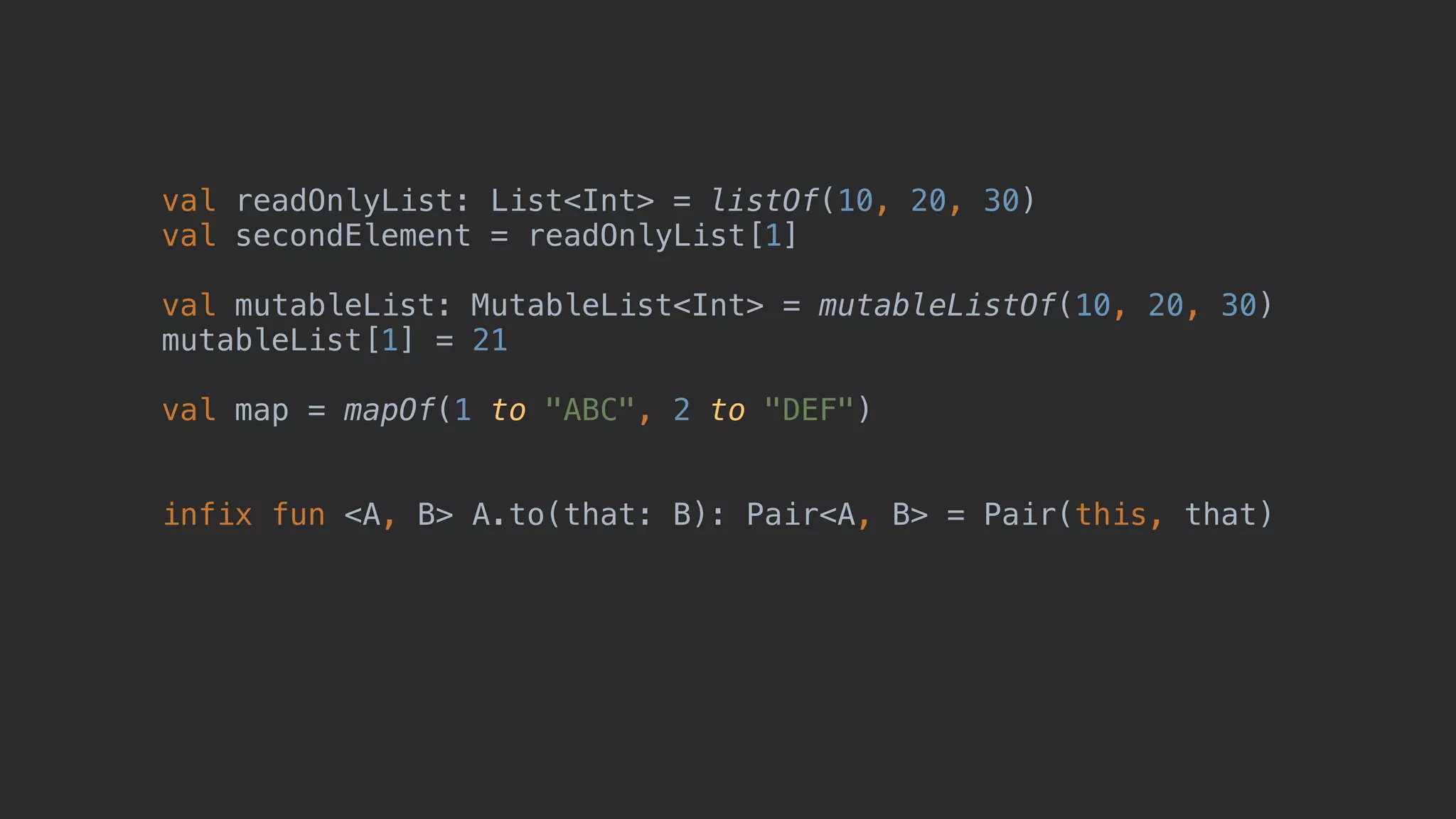 val readOnlyList: List<Int> = listOf(10, 20, 30) val secondElement = readOnlyList[1] val mutableList: MutableList<Int> = mutableListOf(10, 20, 30) mutableList[1] = 21 val map = mapOf(1 to "ABC", 2 to "DEF") infix fun <A, B> A.to(that: B): Pair<A, B> = Pair(this, that) 