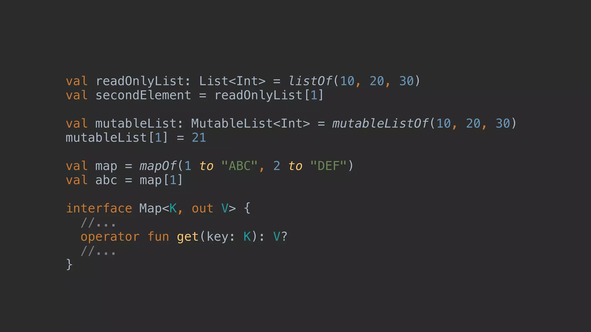 val readOnlyList: List<Int> = listOf(10, 20, 30) val secondElement = readOnlyList[1] val mutableList: MutableList<Int> = mutableListOf(10, 20, 30) mutableList[1] = 21 val map = mapOf(1 to "ABC", 2 to "DEF") val abc = map[1] interface Map<K, out V> { //... operator fun get(key: K): V? //... } 
