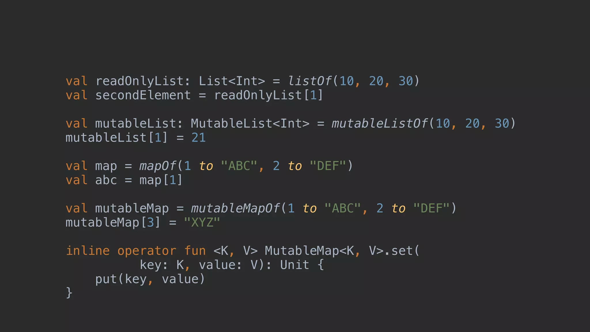 val readOnlyList: List<Int> = listOf(10, 20, 30) val secondElement = readOnlyList[1] val mutableList: MutableList<Int> = mutableListOf(10, 20, 30) mutableList[1] = 21 val map = mapOf(1 to "ABC", 2 to "DEF") val abc = map[1] val mutableMap = mutableMapOf(1 to "ABC", 2 to "DEF") mutableMap[3] = "XYZ" inline operator fun <K, V> MutableMap<K, V>.set( key: K, value: V): Unit { put(key, value) } 