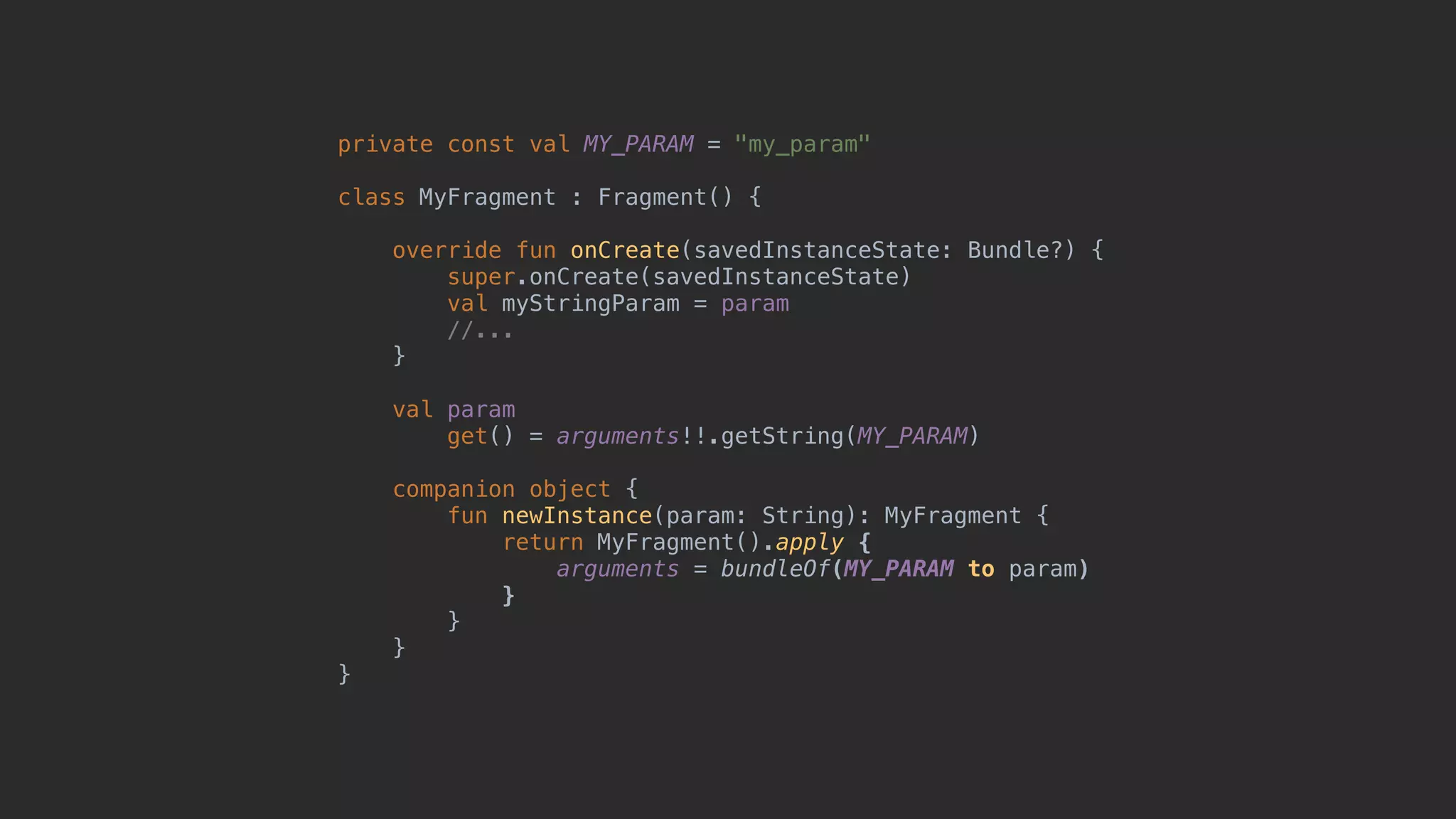 private const val MY_PARAM = "my_param" class MyFragment : Fragment() { override fun onCreate(savedInstanceState: Bundle?) { super.onCreate(savedInstanceState) val myStringParam = param //... }5 val param get() = arguments!!.getString(MY_PARAM) companion object { fun newInstance(param: String): MyFragment { return MyFragment().apply { arguments = bundleOf(MY_PARAM to param) }7 }8 }9 }0 
