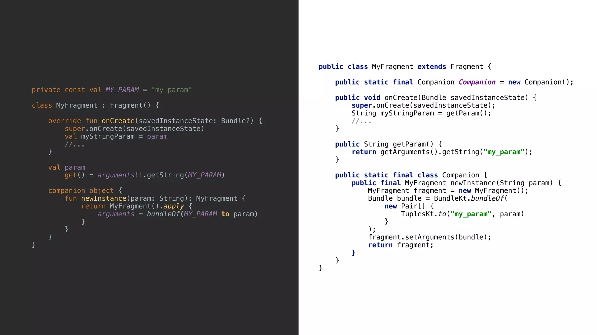 public class MyFragment extends Fragment { public static final Companion Companion = new Companion(); public void onCreate(Bundle savedInstanceState) { super.onCreate(savedInstanceState); String myStringParam = getParam(); //... }9 public String getParam() { return getArguments().getString("my_param"); }8 public static final class Companion { public final MyFragment newInstance(String param) { MyFragment fragment = new MyFragment(); Bundle bundle = BundleKt.bundleOf( new Pair[] { TuplesKt.to("my_param", param) }1 ); fragment.setArguments(bundle); return fragment; }2 }3 }4 private const val MY_PARAM = "my_param" class MyFragment : Fragment() { override fun onCreate(savedInstanceState: Bundle?) { super.onCreate(savedInstanceState) val myStringParam = param //... }5 val param get() = arguments!!.getString(MY_PARAM) companion object { fun newInstance(param: String): MyFragment { return MyFragment().apply { arguments = bundleOf(MY_PARAM to param) }7 }8 }9 }0 