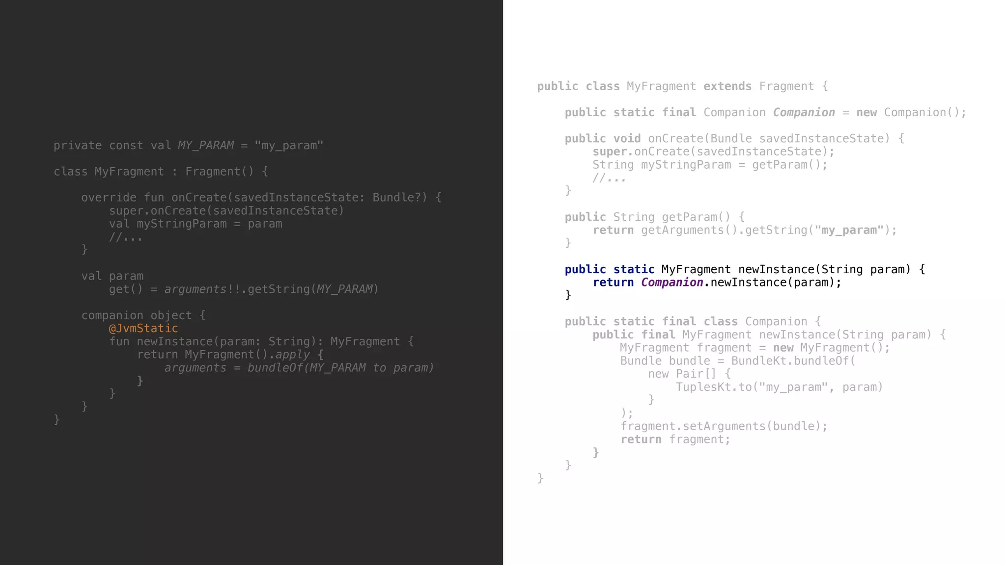 private const val MY_PARAM = "my_param" class MyFragment : Fragment() { override fun onCreate(savedInstanceState: Bundle?) { super.onCreate(savedInstanceState) val myStringParam = param //... }5 val param get() = arguments!!.getString(MY_PARAM) companion object { @JvmStatic fun newInstance(param: String): MyFragment { return MyFragment().apply { arguments = bundleOf(MY_PARAM to param) }7 }8 }9 }0 public class MyFragment extends Fragment { public static final Companion Companion = new Companion(); public void onCreate(Bundle savedInstanceState) { super.onCreate(savedInstanceState); String myStringParam = getParam(); //... }9 public String getParam() { return getArguments().getString("my_param"); }8 public static MyFragment newInstance(String param) { return Companion.newInstance(param); }x public static final class Companion { public final MyFragment newInstance(String param) { MyFragment fragment = new MyFragment(); Bundle bundle = BundleKt.bundleOf( new Pair[] { TuplesKt.to("my_param", param) }1 ); fragment.setArguments(bundle); return fragment; }2 }3 }4 