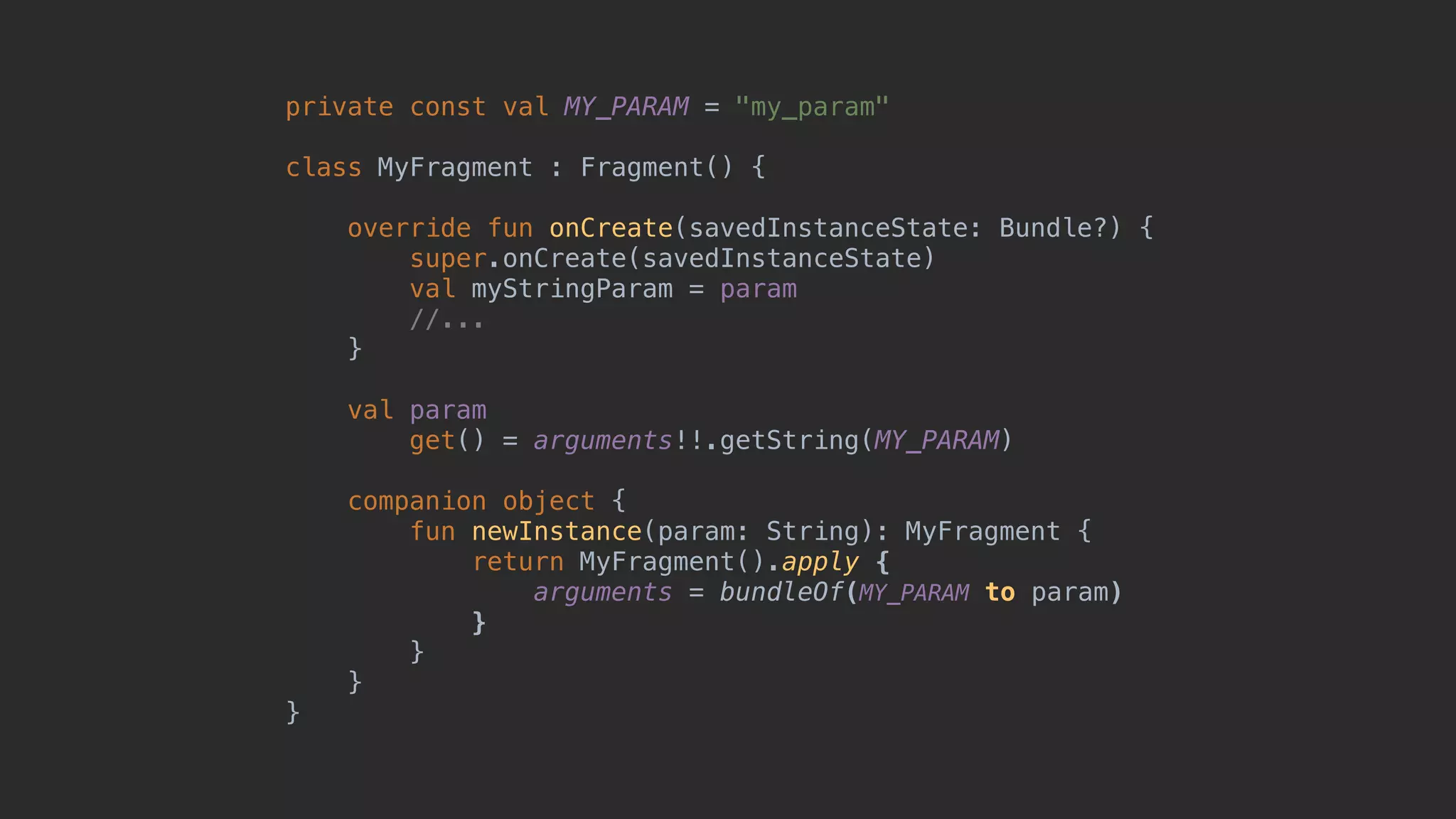 private const val MY_PARAM = "my_param" class MyFragment : Fragment() { override fun onCreate(savedInstanceState: Bundle?) { super.onCreate(savedInstanceState) val myStringParam = param //... }5 val param get() = arguments!!.getString(MY_PARAM) companion object { fun newInstance(param: String): MyFragment { return MyFragment().apply { arguments = bundleOf(MY_PARAM to param) }7 }8 }9 }0 