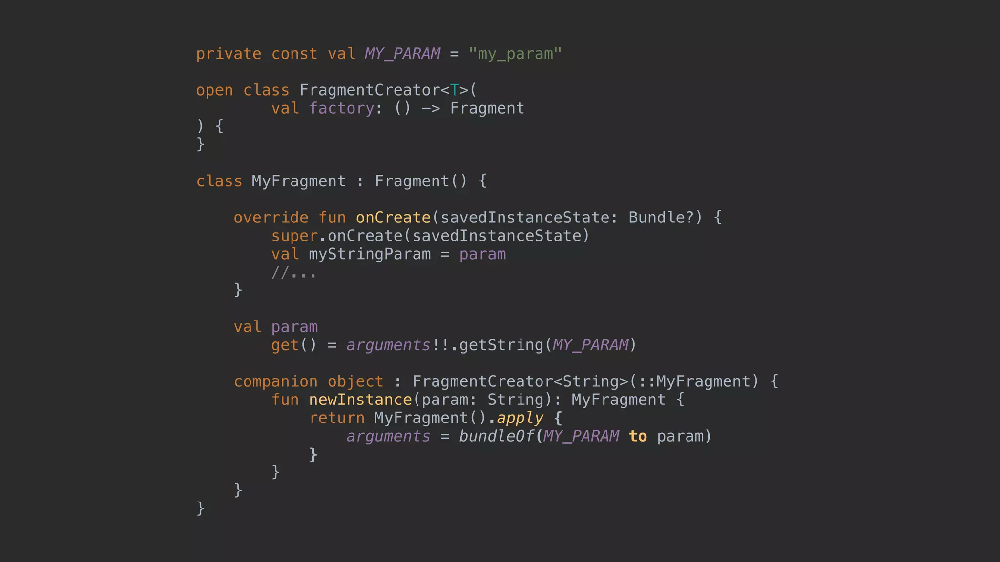 private const val MY_PARAM = "my_param" open class FragmentCreator<T>( val factory: () -> Fragment ) { }1 class MyFragment : Fragment() { override fun onCreate(savedInstanceState: Bundle?) { super.onCreate(savedInstanceState) val myStringParam = param //... }5 val param get() = arguments!!.getString(MY_PARAM) companion object : FragmentCreator<String>(::MyFragment) {2 fun newInstance(param: String): MyFragment { return MyFragment().apply { arguments = bundleOf(MY_PARAM to param) }7 }8 }9 }0 