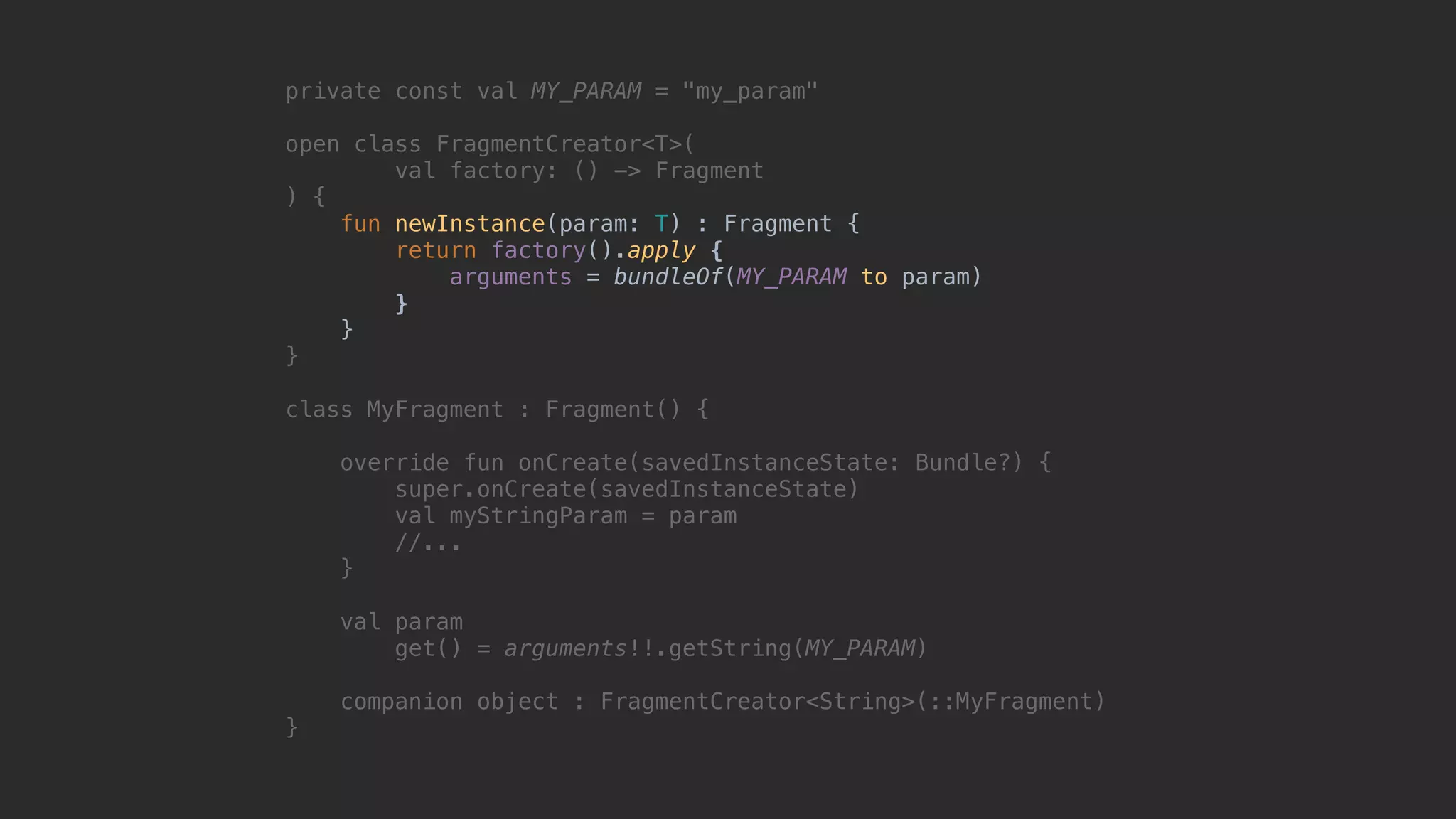 private const val MY_PARAM = "my_param" open class FragmentCreator<T>( val factory: () -> Fragment ) { fun newInstance(param: T) : Fragment { return factory().apply { arguments = bundleOf(MY_PARAM to param) }7 }8 }1 class MyFragment : Fragment() { override fun onCreate(savedInstanceState: Bundle?) { super.onCreate(savedInstanceState) val myStringParam = param //... }5 val param get() = arguments!!.getString(MY_PARAM) companion object : FragmentCreator<String>(::MyFragment) }0 