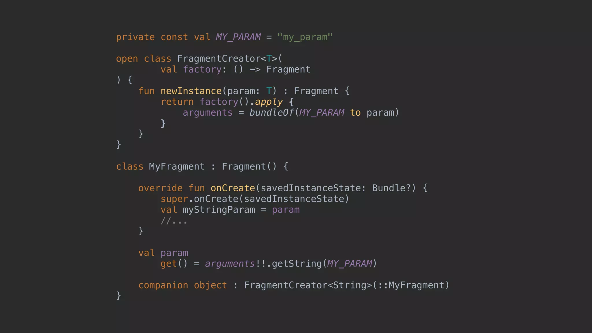private const val MY_PARAM = "my_param" open class FragmentCreator<T>( val factory: () -> Fragment ) { fun newInstance(param: T) : Fragment { return factory().apply { arguments = bundleOf(MY_PARAM to param) }7 }8 }1 class MyFragment : Fragment() { override fun onCreate(savedInstanceState: Bundle?) { super.onCreate(savedInstanceState) val myStringParam = param //... }5 val param get() = arguments!!.getString(MY_PARAM) companion object : FragmentCreator<String>(::MyFragment) }0 