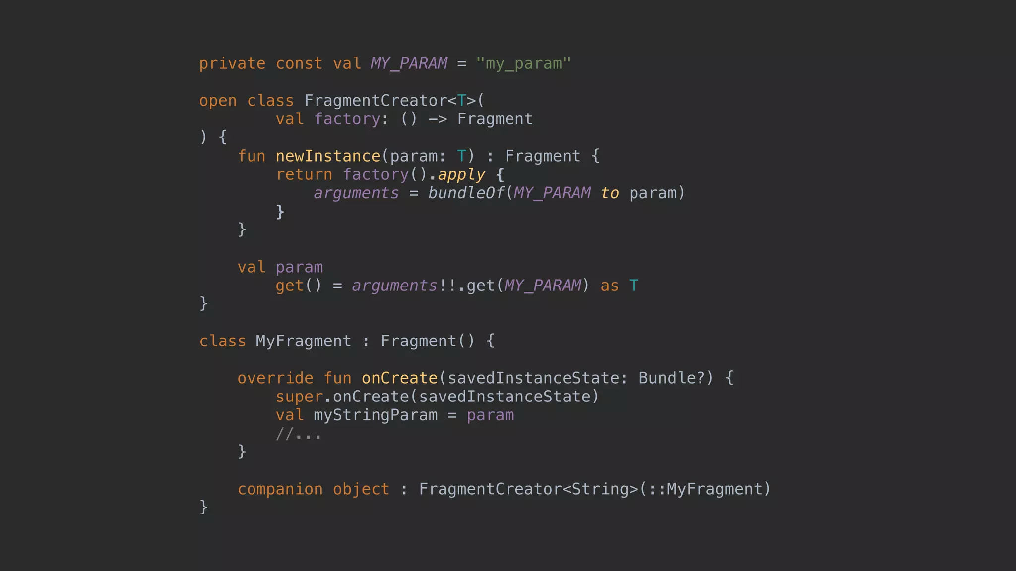 private const val MY_PARAM = "my_param" open class FragmentCreator<T>( val factory: () -> Fragment ) { fun newInstance(param: T) : Fragment { return factory().apply { arguments = bundleOf(MY_PARAM to param) }7 }8 val param get() = arguments!!.get(MY_PARAM) as T }1 class MyFragment : Fragment() { override fun onCreate(savedInstanceState: Bundle?) { super.onCreate(savedInstanceState) val myStringParam = param //... }5 companion object : FragmentCreator<String>(::MyFragment) }0 