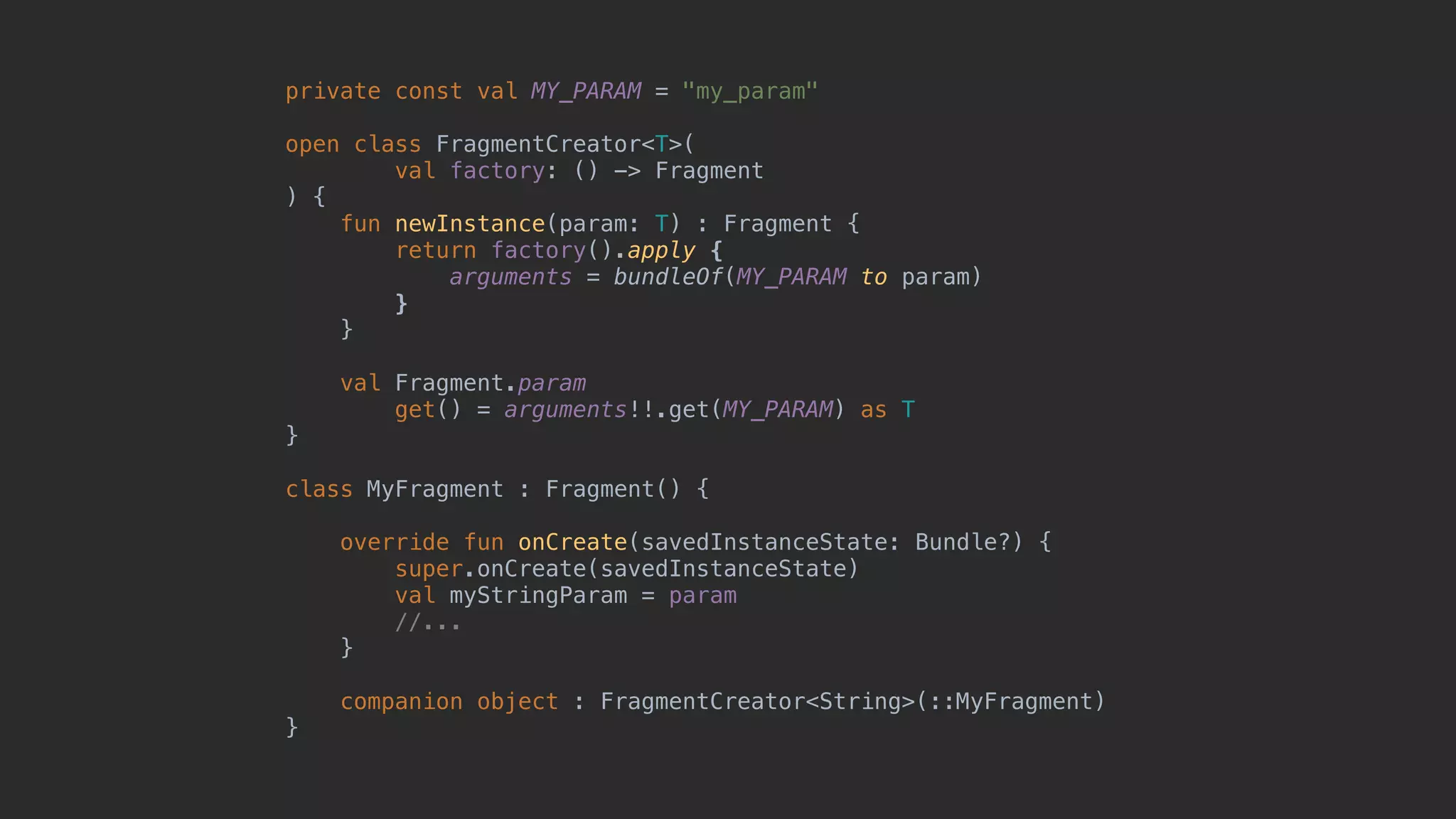 private const val MY_PARAM = "my_param" open class FragmentCreator<T>( val factory: () -> Fragment ) { fun newInstance(param: T) : Fragment { return factory().apply { arguments = bundleOf(MY_PARAM to param) }7 }8 val Fragment.param get() = arguments!!.get(MY_PARAM) as T }1 class MyFragment : Fragment() { override fun onCreate(savedInstanceState: Bundle?) { super.onCreate(savedInstanceState) val myStringParam = param //... }5 companion object : FragmentCreator<String>(::MyFragment) }0 