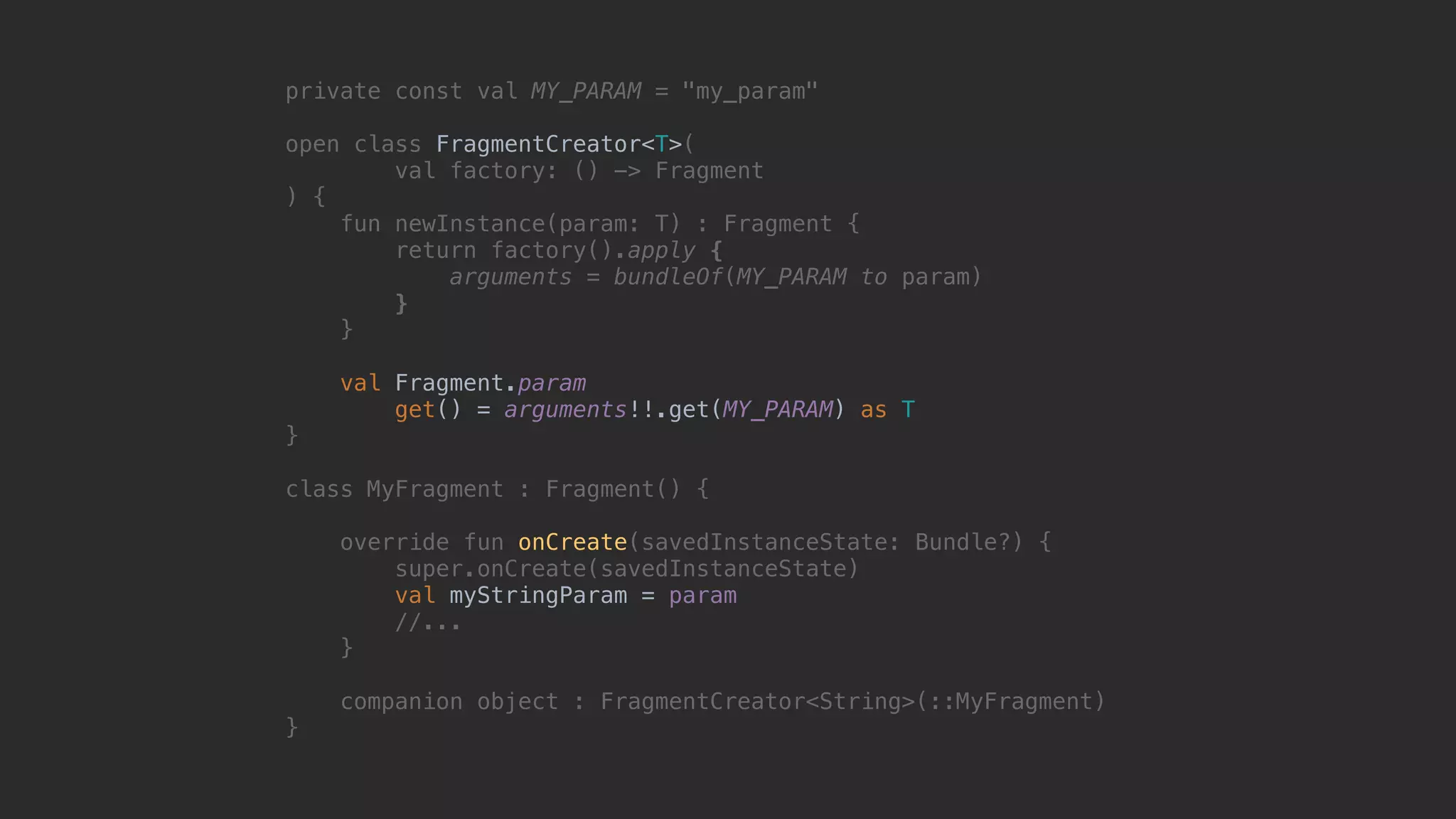 private const val MY_PARAM = "my_param" open class FragmentCreator<T>( val factory: () -> Fragment ) { fun newInstance(param: T) : Fragment { return factory().apply { arguments = bundleOf(MY_PARAM to param) }7 }8 val Fragment.param get() = arguments!!.get(MY_PARAM) as T }1 class MyFragment : Fragment() { override fun onCreate(savedInstanceState: Bundle?) { super.onCreate(savedInstanceState) val myStringParam = param //... }5 companion object : FragmentCreator<String>(::MyFragment) }0 