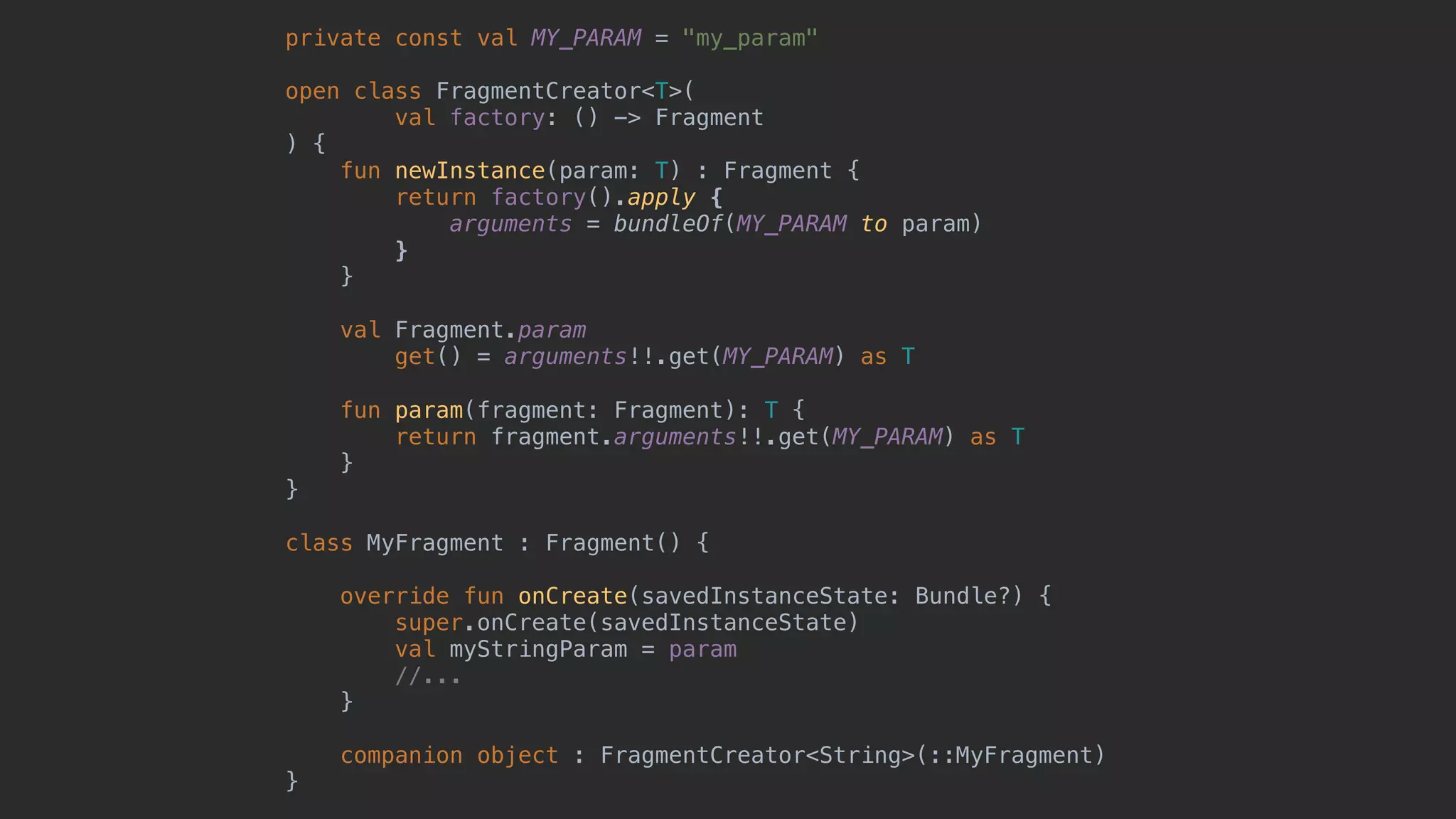 private const val MY_PARAM = "my_param" open class FragmentCreator<T>( val factory: () -> Fragment ) { fun newInstance(param: T) : Fragment { return factory().apply { arguments = bundleOf(MY_PARAM to param) }7 }8 val Fragment.param get() = arguments!!.get(MY_PARAM) as T fun param(fragment: Fragment): T { return fragment.arguments!!.get(MY_PARAM) as T } }1 class MyFragment : Fragment() { override fun onCreate(savedInstanceState: Bundle?) { super.onCreate(savedInstanceState) val myStringParam = param //... }5 companion object : FragmentCreator<String>(::MyFragment) }0 