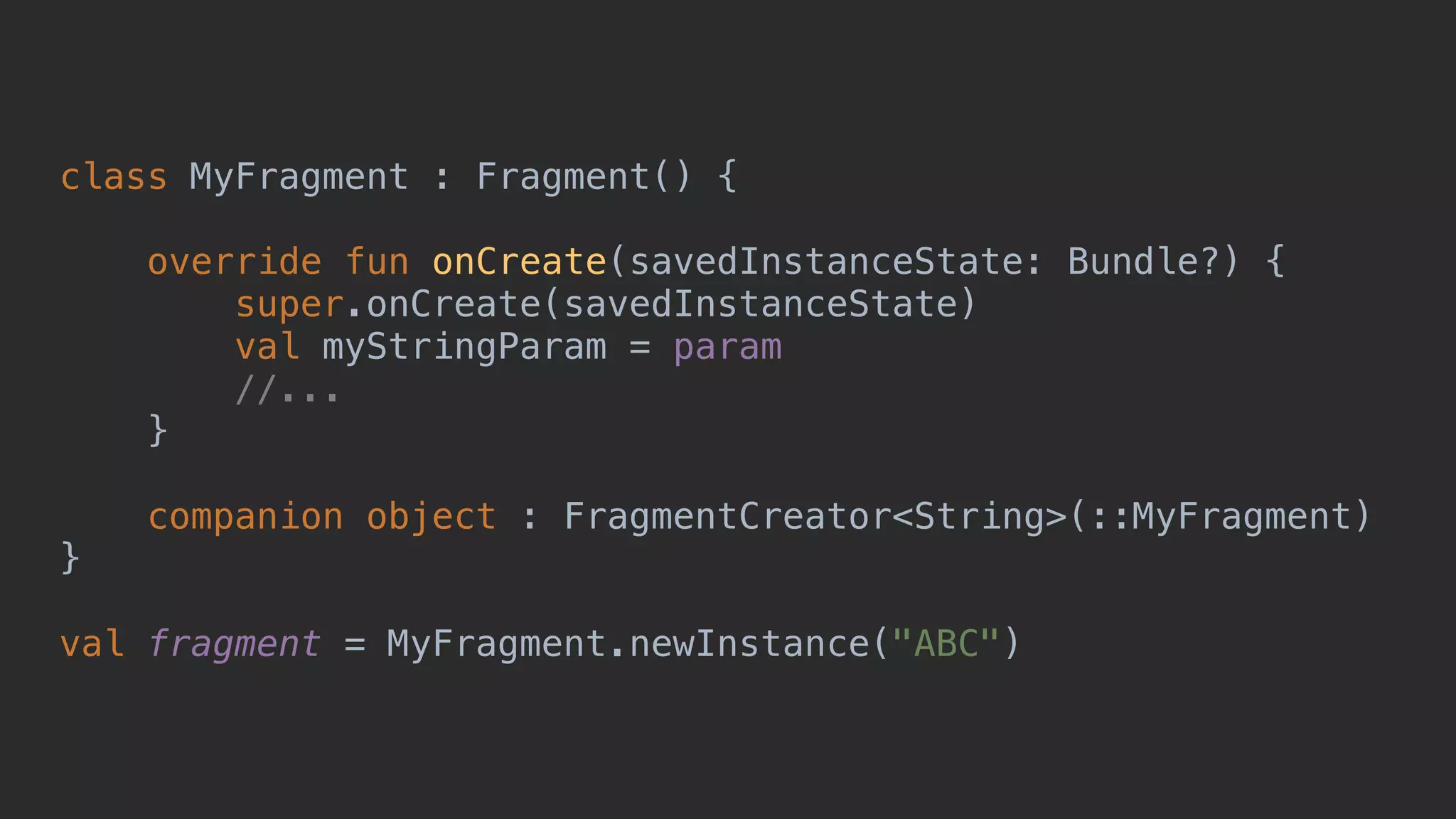class MyFragment : Fragment() { override fun onCreate(savedInstanceState: Bundle?) { super.onCreate(savedInstanceState) val myStringParam = param //... }5 companion object : FragmentCreator<String>(::MyFragment) }0 val fragment = MyFragment.newInstance("ABC") 