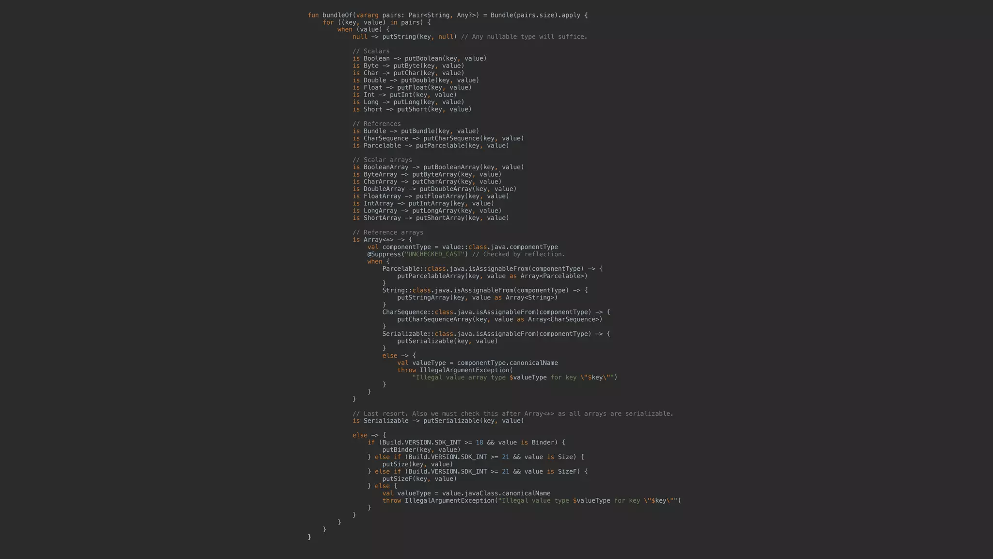 fun bundleOf(vararg pairs: Pair<String, Any?>) = Bundle(pairs.size).apply { for ((key, value) in pairs) { when (value) { null -> putString(key, null) // Any nullable type will suffice. // Scalars is Boolean -> putBoolean(key, value) is Byte -> putByte(key, value) is Char -> putChar(key, value) is Double -> putDouble(key, value) is Float -> putFloat(key, value) is Int -> putInt(key, value) is Long -> putLong(key, value) is Short -> putShort(key, value) // References is Bundle -> putBundle(key, value) is CharSequence -> putCharSequence(key, value) is Parcelable -> putParcelable(key, value) // Scalar arrays is BooleanArray -> putBooleanArray(key, value) is ByteArray -> putByteArray(key, value) is CharArray -> putCharArray(key, value) is DoubleArray -> putDoubleArray(key, value) is FloatArray -> putFloatArray(key, value) is IntArray -> putIntArray(key, value) is LongArray -> putLongArray(key, value) is ShortArray -> putShortArray(key, value) // Reference arrays is Array<*> -> { val componentType = value::class.java.componentType @Suppress("UNCHECKED_CAST") // Checked by reflection. when { Parcelable::class.java.isAssignableFrom(componentType) -> { putParcelableArray(key, value as Array<Parcelable>) } String::class.java.isAssignableFrom(componentType) -> { putStringArray(key, value as Array<String>) } CharSequence::class.java.isAssignableFrom(componentType) -> { putCharSequenceArray(key, value as Array<CharSequence>) } Serializable::class.java.isAssignableFrom(componentType) -> { putSerializable(key, value) } else -> { val valueType = componentType.canonicalName throw IllegalArgumentException( "Illegal value array type $valueType for key "$key"") }5 }6 }7 // Last resort. Also we must check this after Array<*> as all arrays are serializable. is Serializable -> putSerializable(key, value) else -> { if (Build.VERSION.SDK_INT >= 18 && value is Binder) { putBinder(key, value) } else if (Build.VERSION.SDK_INT >= 21 && value is Size) { putSize(key, value) } else if (Build.VERSION.SDK_INT >= 21 && value is SizeF) { putSizeF(key, value) } else { val valueType = value.javaClass.canonicalName throw IllegalArgumentException("Illegal value type $valueType for key "$key"") }1 }2 }3 }4 }5 