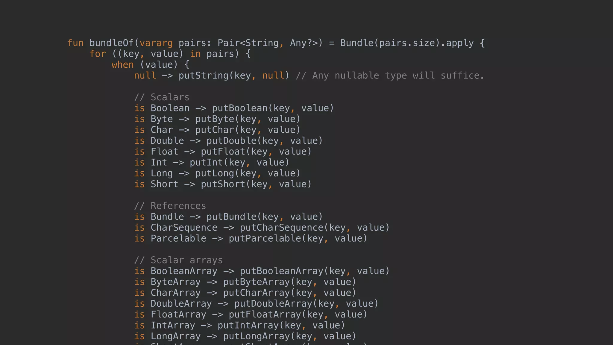fun bundleOf(vararg pairs: Pair<String, Any?>) = Bundle(pairs.size).apply { for ((key, value) in pairs) { when (value) { null -> putString(key, null) // Any nullable type will suffice. // Scalars is Boolean -> putBoolean(key, value) is Byte -> putByte(key, value) is Char -> putChar(key, value) is Double -> putDouble(key, value) is Float -> putFloat(key, value) is Int -> putInt(key, value) is Long -> putLong(key, value) is Short -> putShort(key, value) // References is Bundle -> putBundle(key, value) is CharSequence -> putCharSequence(key, value) is Parcelable -> putParcelable(key, value) // Scalar arrays is BooleanArray -> putBooleanArray(key, value) is ByteArray -> putByteArray(key, value) is CharArray -> putCharArray(key, value) is DoubleArray -> putDoubleArray(key, value) is FloatArray -> putFloatArray(key, value) is IntArray -> putIntArray(key, value) is LongArray -> putLongArray(key, value) 