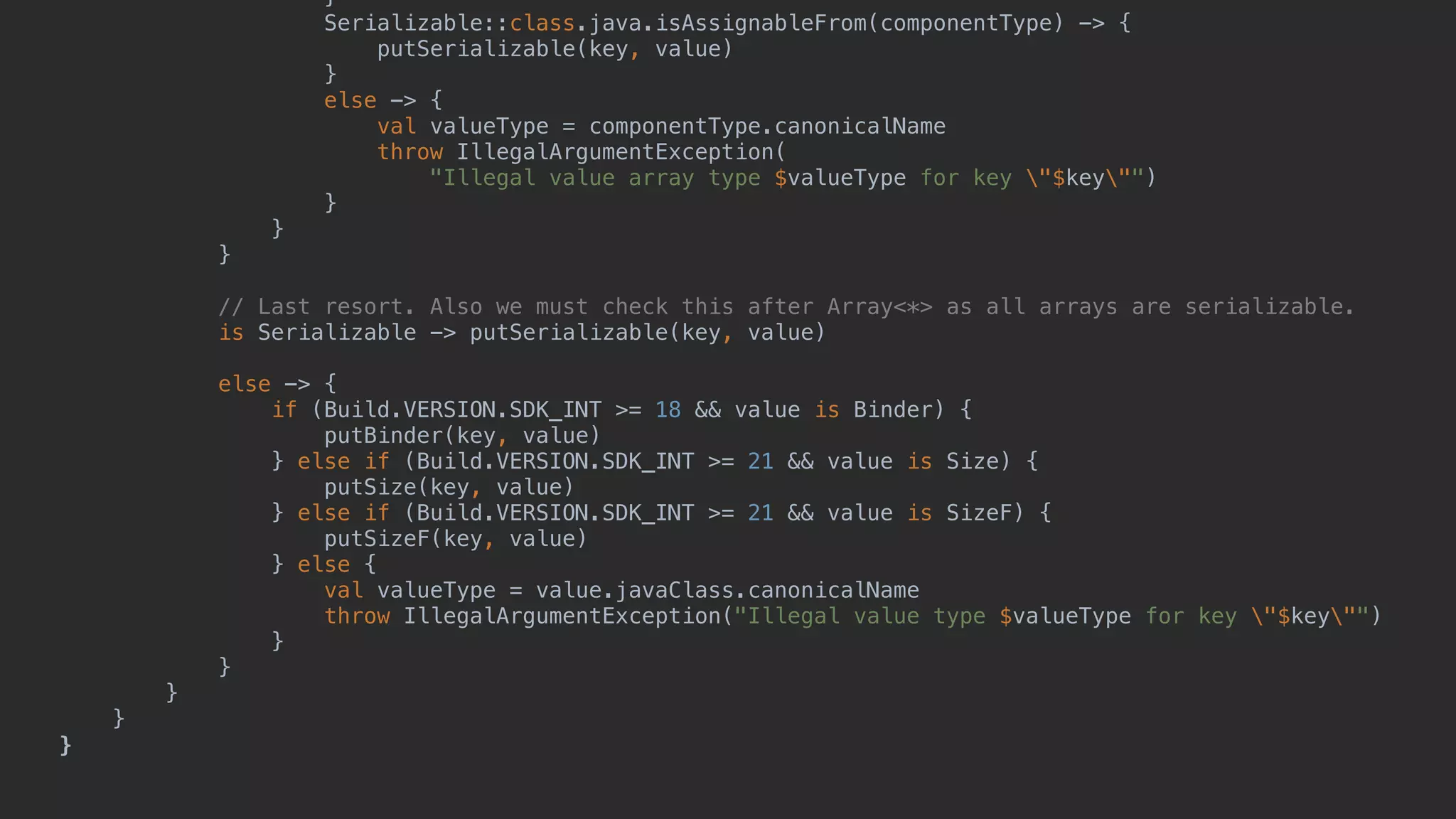 } Serializable::class.java.isAssignableFrom(componentType) -> { putSerializable(key, value) } else -> { val valueType = componentType.canonicalName throw IllegalArgumentException( "Illegal value array type $valueType for key "$key"") }5 }6 }7 // Last resort. Also we must check this after Array<*> as all arrays are serializable. is Serializable -> putSerializable(key, value) else -> { if (Build.VERSION.SDK_INT >= 18 && value is Binder) { putBinder(key, value) } else if (Build.VERSION.SDK_INT >= 21 && value is Size) { putSize(key, value) } else if (Build.VERSION.SDK_INT >= 21 && value is SizeF) { putSizeF(key, value) } else { val valueType = value.javaClass.canonicalName throw IllegalArgumentException("Illegal value type $valueType for key "$key"") }1 }2 }3 }4 }5 