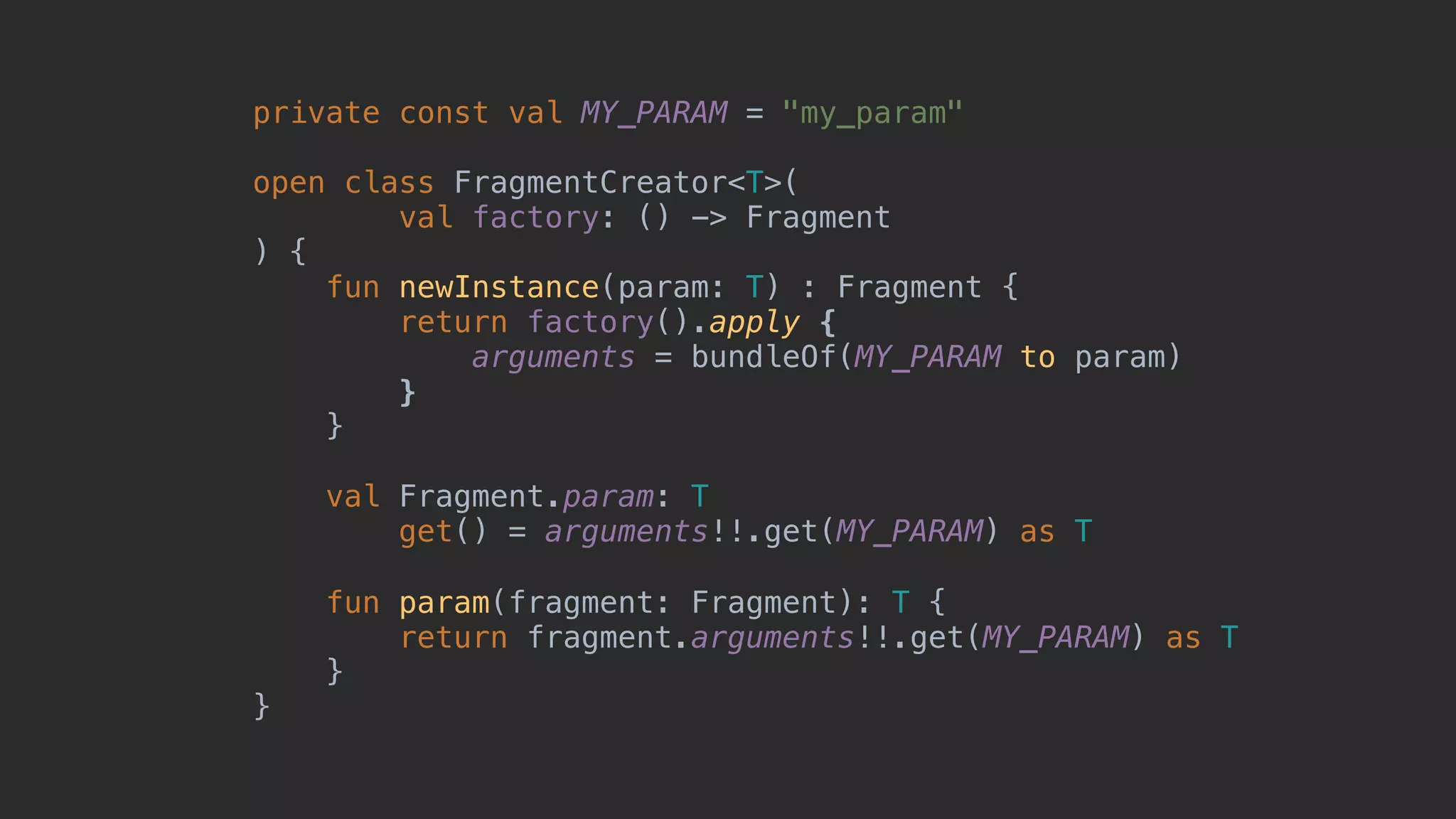 private const val MY_PARAM = "my_param" open class FragmentCreator<T>( val factory: () -> Fragment ) { fun newInstance(param: T) : Fragment { return factory().apply { arguments = bundleOf(MY_PARAM to param) }7 }8 val Fragment.param: T get() = arguments!!.get(MY_PARAM) as T fun param(fragment: Fragment): T { return fragment.arguments!!.get(MY_PARAM) as T }2 }1 