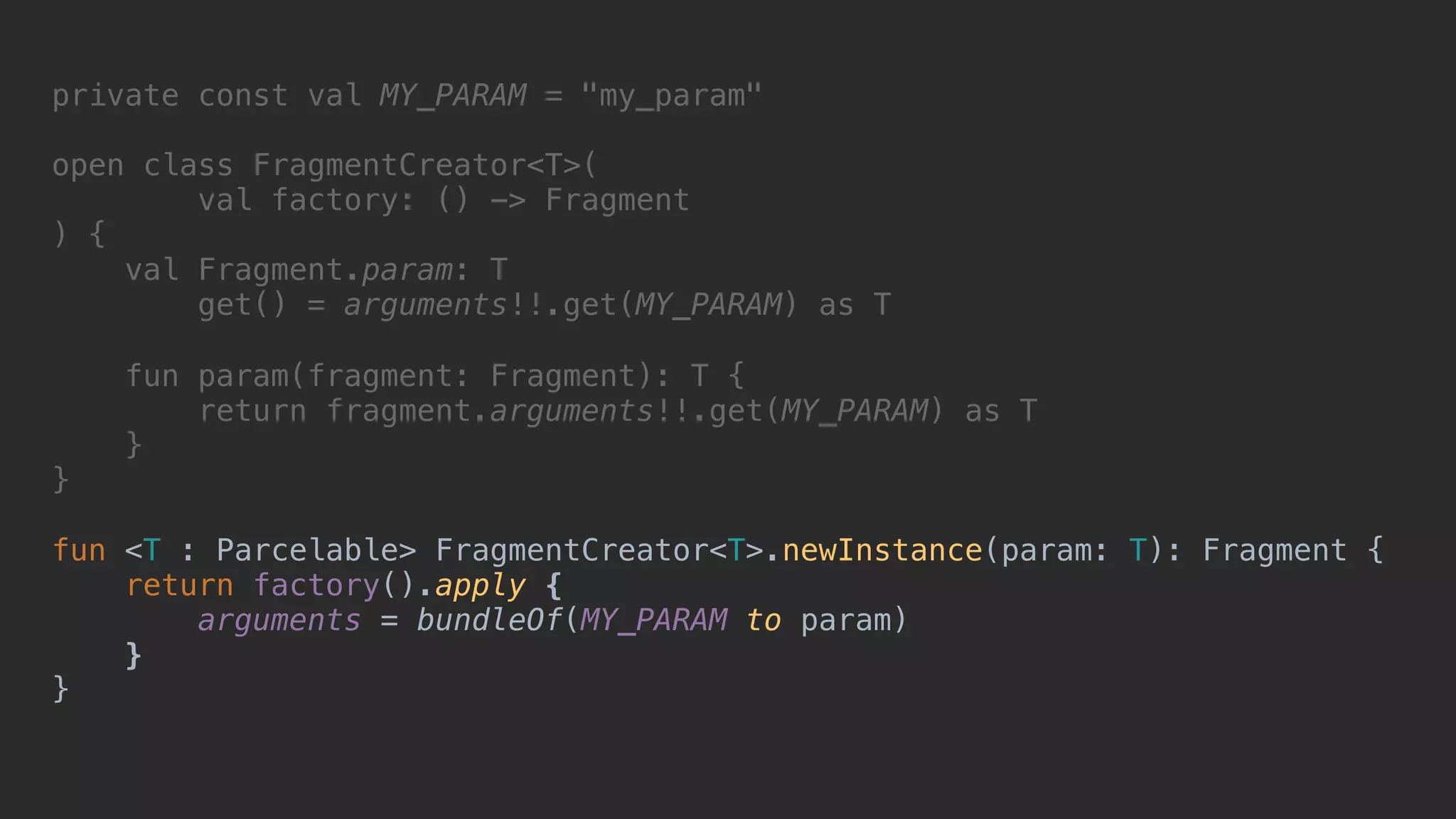 private const val MY_PARAM = "my_param" open class FragmentCreator<T>( val factory: () -> Fragment ) { val Fragment.param: T get() = arguments!!.get(MY_PARAM) as T fun param(fragment: Fragment): T { return fragment.arguments!!.get(MY_PARAM) as T }2 }1 fun <T : Parcelable> FragmentCreator<T>.newInstance(param: T): Fragment { return factory().apply { arguments = bundleOf(MY_PARAM to param) }7 }8 