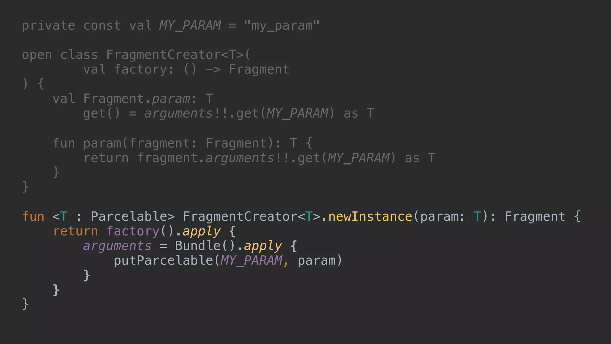 private const val MY_PARAM = "my_param" open class FragmentCreator<T>( val factory: () -> Fragment ) { val Fragment.param: T get() = arguments!!.get(MY_PARAM) as T fun param(fragment: Fragment): T { return fragment.arguments!!.get(MY_PARAM) as T }2 }1 fun <T : Parcelable> FragmentCreator<T>.newInstance(param: T): Fragment { return factory().apply {4 arguments = Bundle().apply {5 putParcelable(MY_PARAM, param) }6 }7 }8 