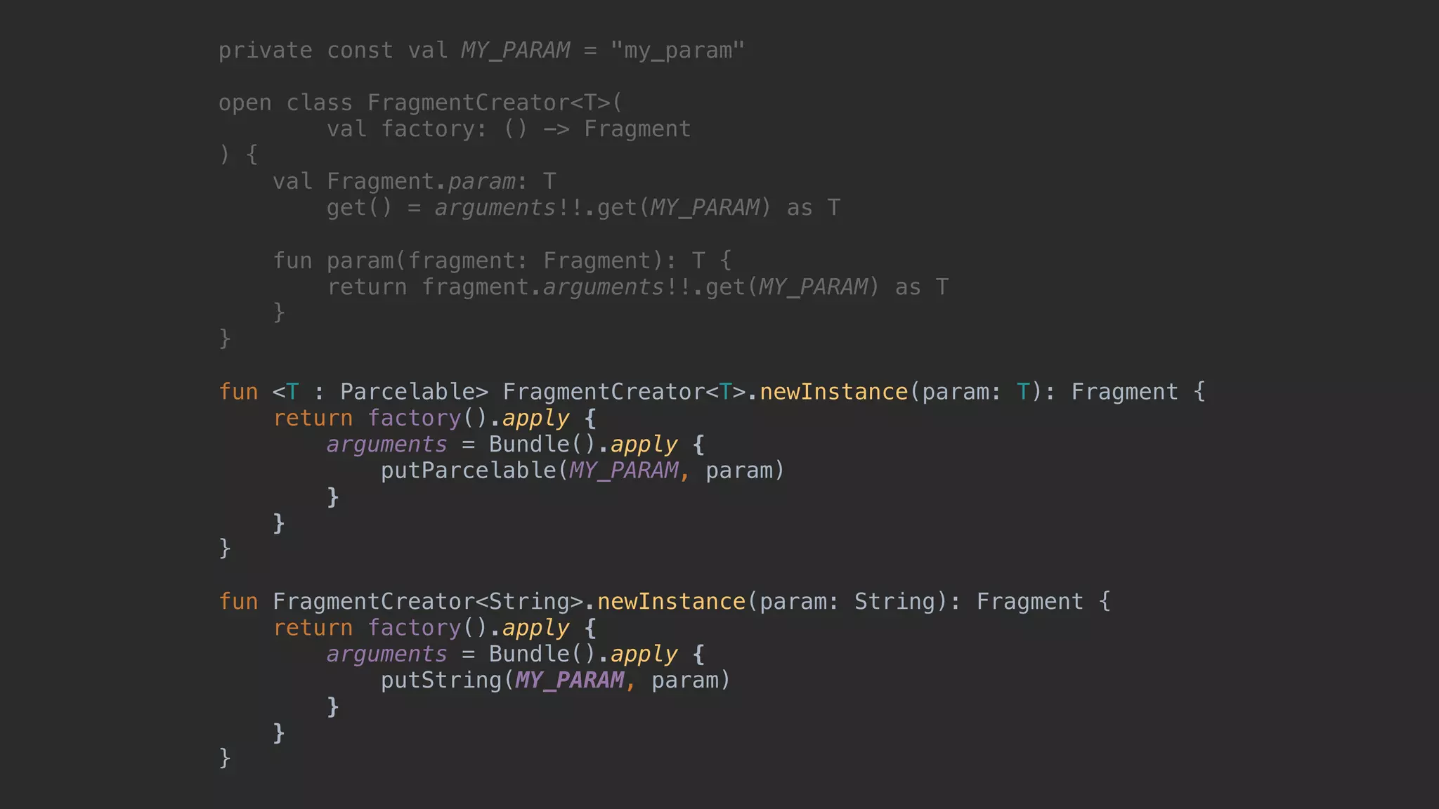 private const val MY_PARAM = "my_param" open class FragmentCreator<T>( val factory: () -> Fragment ) { val Fragment.param: T get() = arguments!!.get(MY_PARAM) as T fun param(fragment: Fragment): T { return fragment.arguments!!.get(MY_PARAM) as T }2 }1 fun <T : Parcelable> FragmentCreator<T>.newInstance(param: T): Fragment { return factory().apply {4 arguments = Bundle().apply {5 putParcelable(MY_PARAM, param) }6 }7 }8 fun FragmentCreator<String>.newInstance(param: String): Fragment { return factory().apply { arguments = Bundle().apply { putString(MY_PARAM, param) } } } 