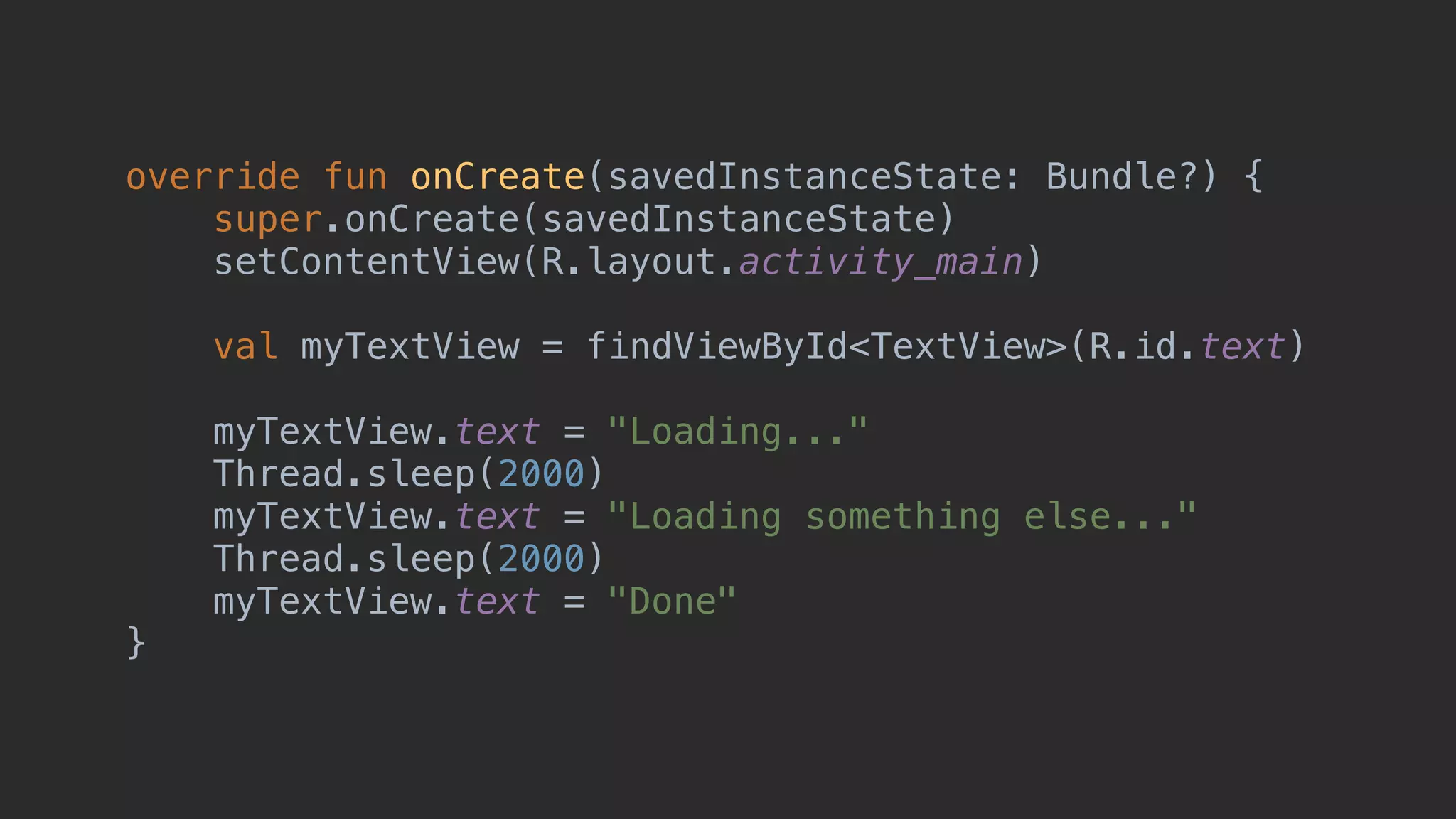 override fun onCreate(savedInstanceState: Bundle?) { super.onCreate(savedInstanceState) setContentView(R.layout.activity_main) val myTextView = findViewById<TextView>(R.id.text) myTextView.text = "Loading..." Thread.sleep(2000) myTextView.text = "Loading something else..." Thread.sleep(2000) myTextView.text = "Done" }_ 