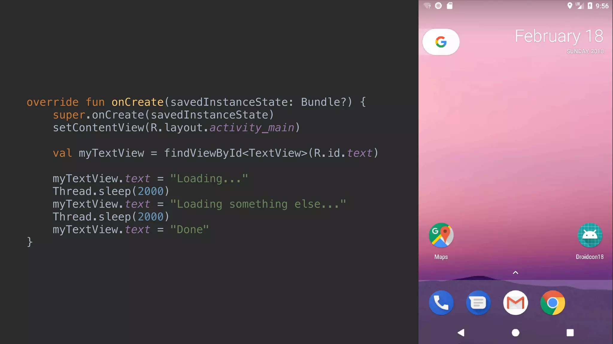 override fun onCreate(savedInstanceState: Bundle?) { super.onCreate(savedInstanceState) setContentView(R.layout.activity_main) val myTextView = findViewById<TextView>(R.id.text) myTextView.text = "Loading..." Thread.sleep(2000) myTextView.text = "Loading something else..." Thread.sleep(2000) myTextView.text = "Done" }_ 