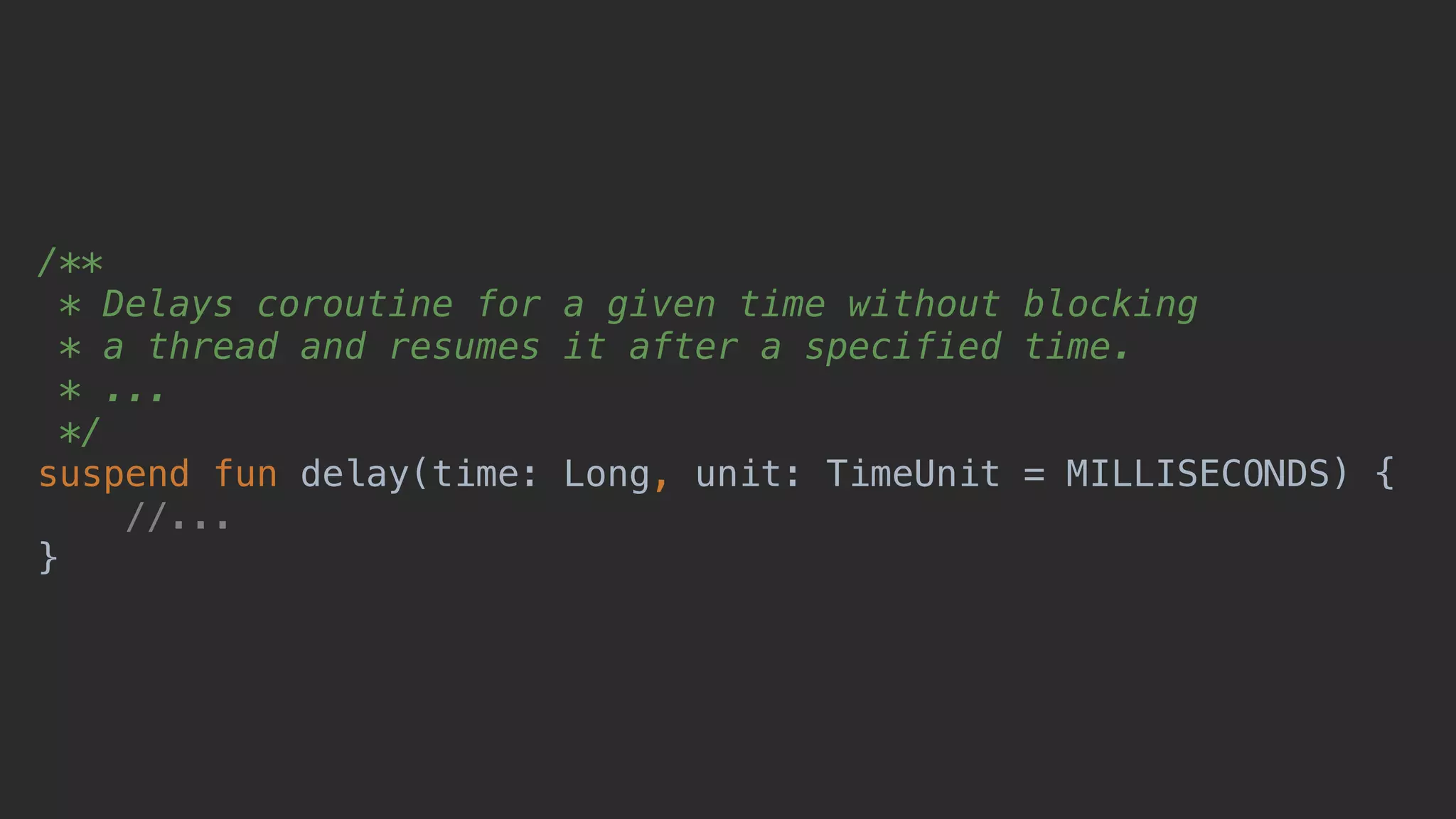 /** * Delays coroutine for a given time without blocking * a thread and resumes it after a specified time. * ... */ suspend fun delay(time: Long, unit: TimeUnit = MILLISECONDS) { //... } 