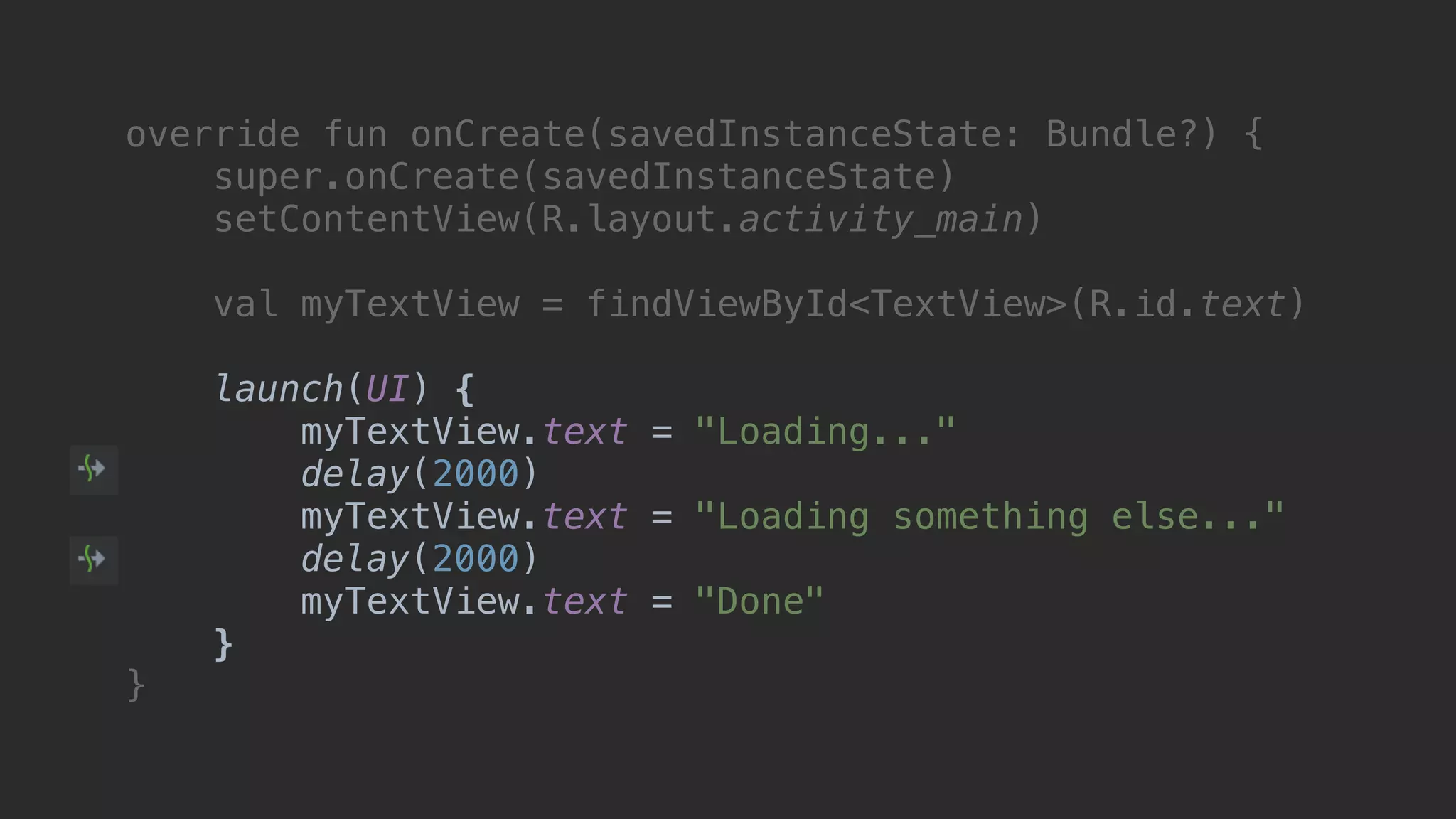 override fun onCreate(savedInstanceState: Bundle?) { super.onCreate(savedInstanceState) setContentView(R.layout.activity_main) val myTextView = findViewById<TextView>(R.id.text) launch(UI) { myTextView.text = "Loading..." delay(2000) myTextView.text = "Loading something else..." delay(2000) myTextView.text = "Done" }async }end 
