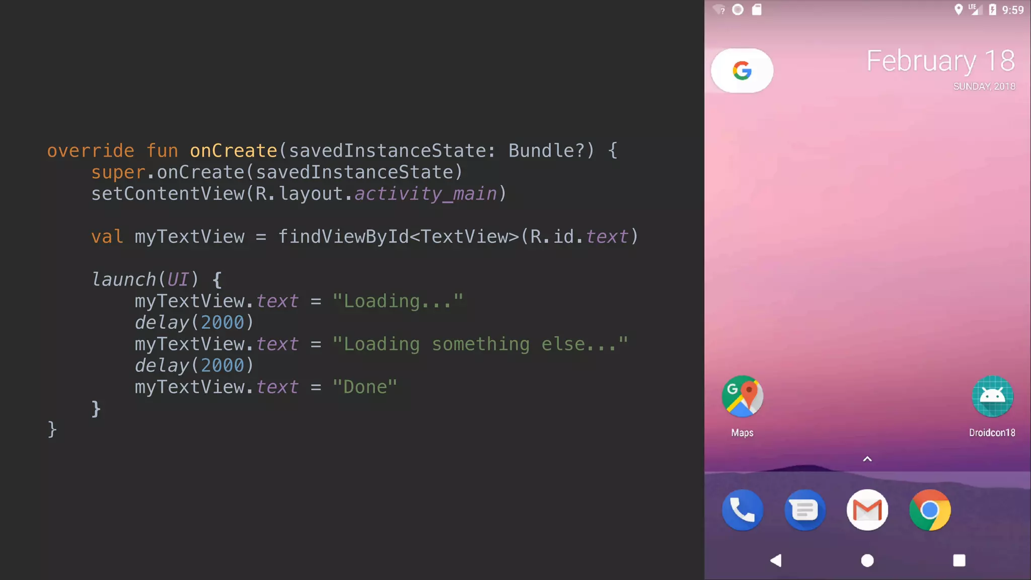 override fun onCreate(savedInstanceState: Bundle?) { super.onCreate(savedInstanceState) setContentView(R.layout.activity_main) val myTextView = findViewById<TextView>(R.id.text) launch(UI) { myTextView.text = "Loading..." delay(2000) myTextView.text = "Loading something else..." delay(2000) myTextView.text = "Done" }async }end 