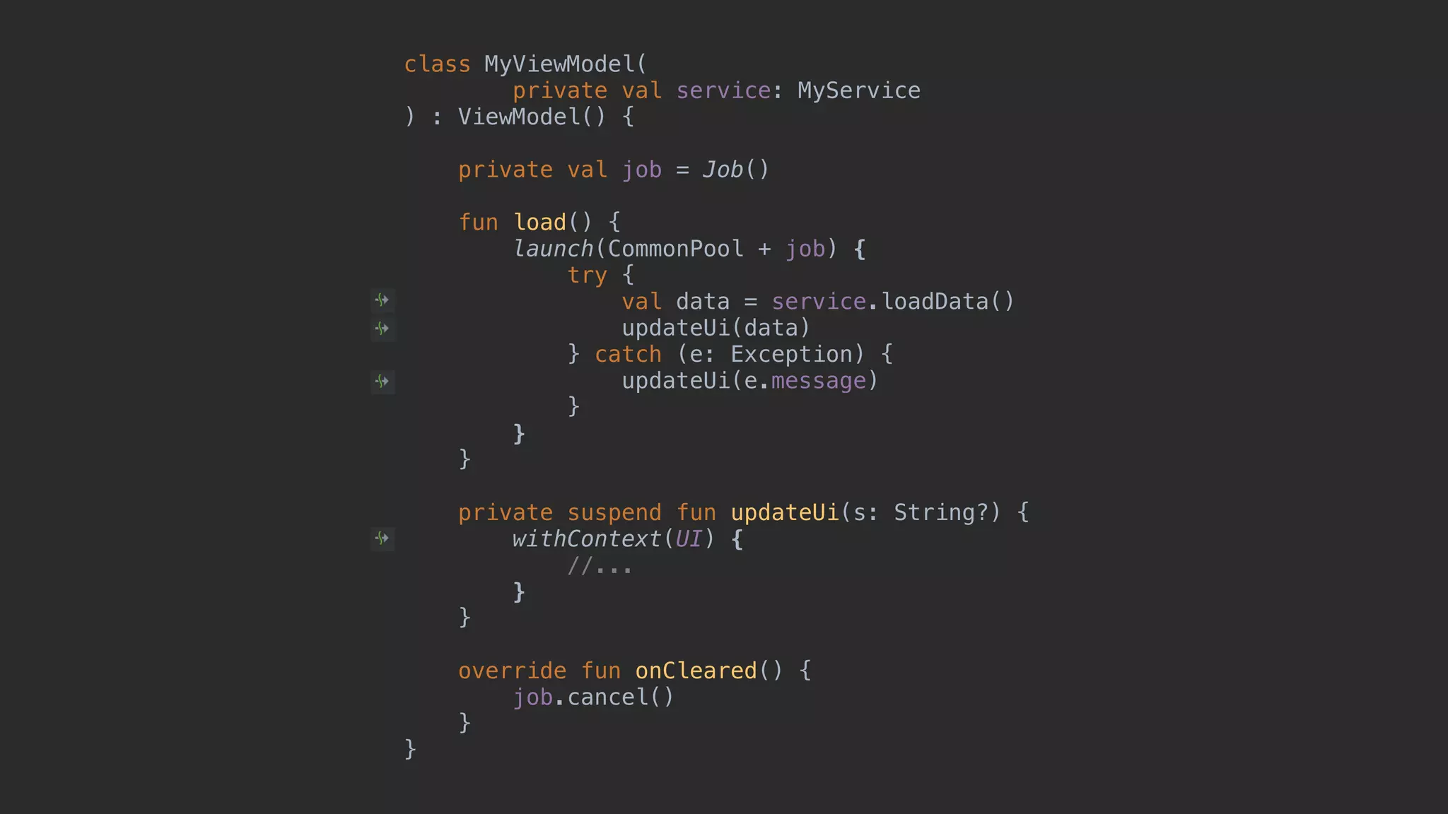 class MyViewModel( private val service: MyService ) : ViewModel() { private val job = Job() fun load() { launch(CommonPool + job) { try { val data = service.loadData() updateUi(data) } catch (e: Exception) { updateUi(e.message) }1 }2 }3 private suspend fun updateUi(s: String?) { withContext(UI) { //... }4 }5 override fun onCleared() { job.cancel() }6 }7 