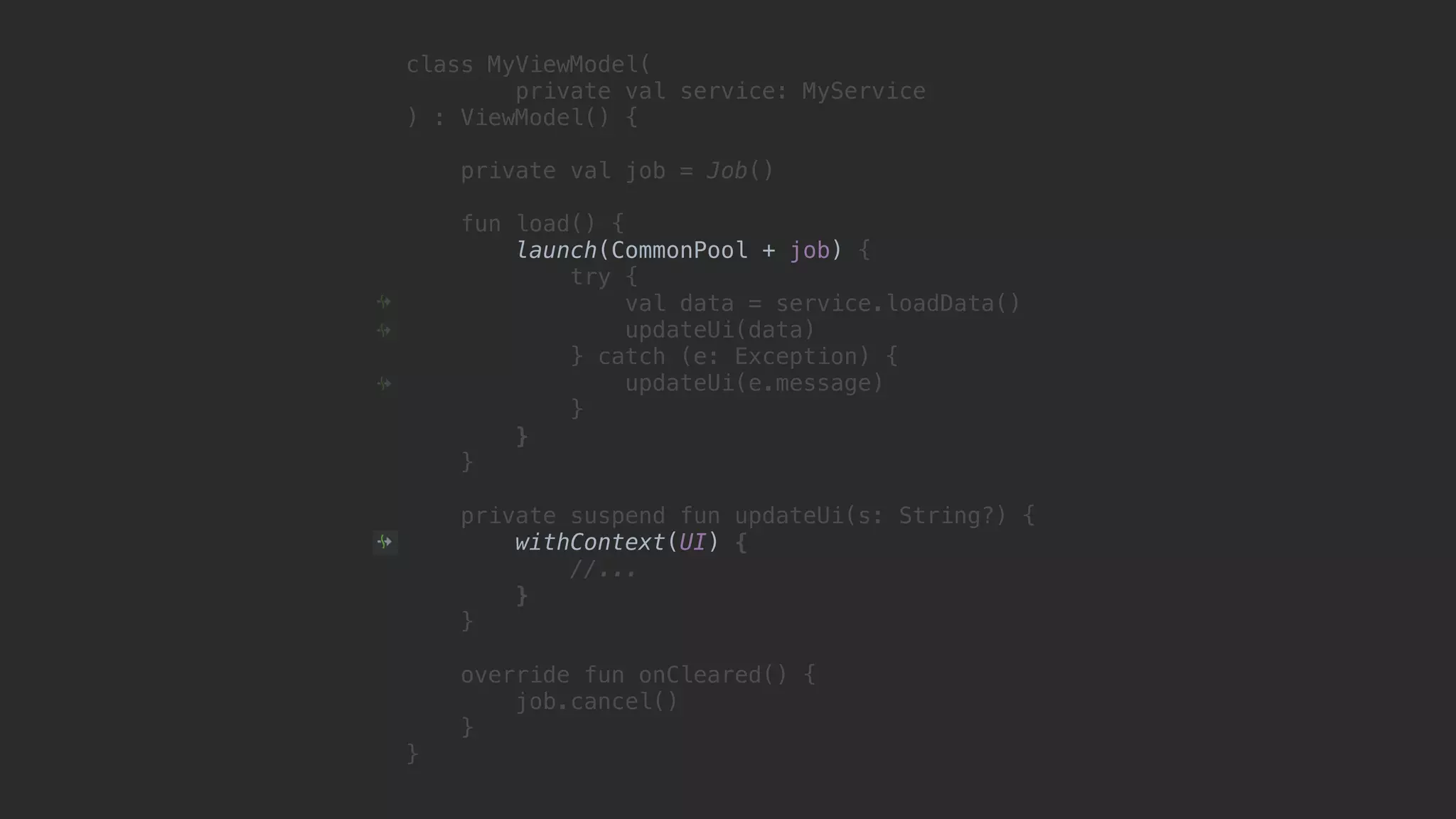 class MyViewModel( private val service: MyService ) : ViewModel() { private val job = Job() fun load() { launch(CommonPool + job) { try { val data = service.loadData() updateUi(data) } catch (e: Exception) { updateUi(e.message) }1 }2 }3 private suspend fun updateUi(s: String?) { withContext(UI) { //... }4 }5 override fun onCleared() { job.cancel() }6 }7 