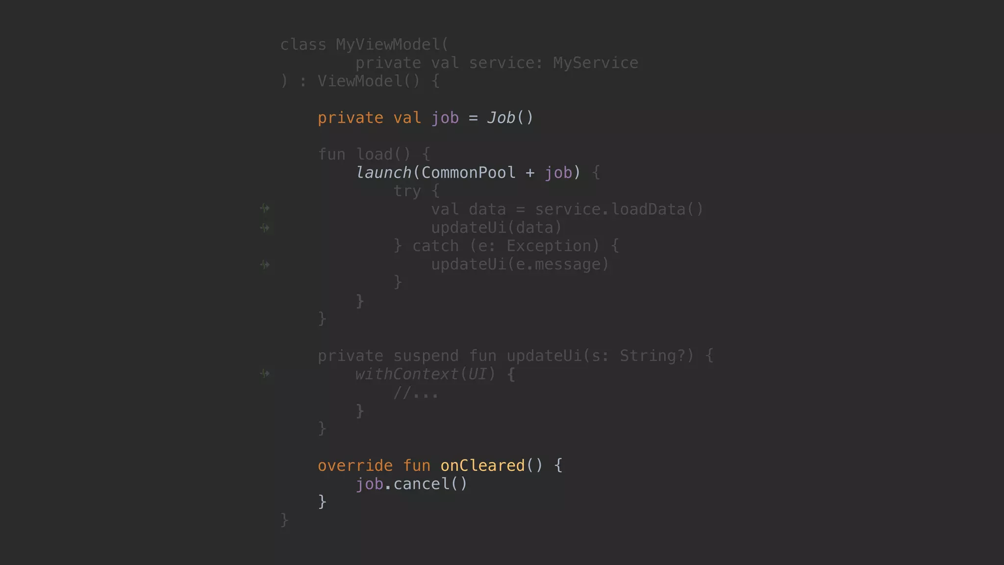 class MyViewModel( private val service: MyService ) : ViewModel() { private val job = Job() fun load() { launch(CommonPool + job) { try { val data = service.loadData() updateUi(data) } catch (e: Exception) { updateUi(e.message) }1 }2 }3 private suspend fun updateUi(s: String?) { withContext(UI) { //... }4 }5 override fun onCleared() { job.cancel() }6 }7 