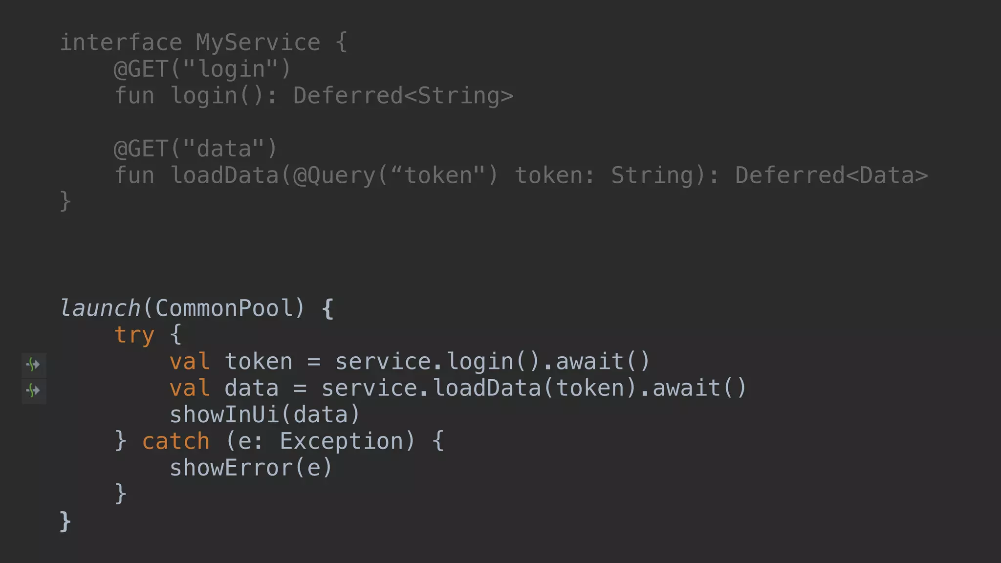 interface MyService { @GET("login") fun login(): Deferred<String> @GET("data") fun loadData(@Query(“token") token: String): Deferred<Data> }A launch(CommonPool) { try { val token = service.login().await() val data = service.loadData(token).await() showInUi(data) } catch (e: Exception) { showError(e) }__ }___ 